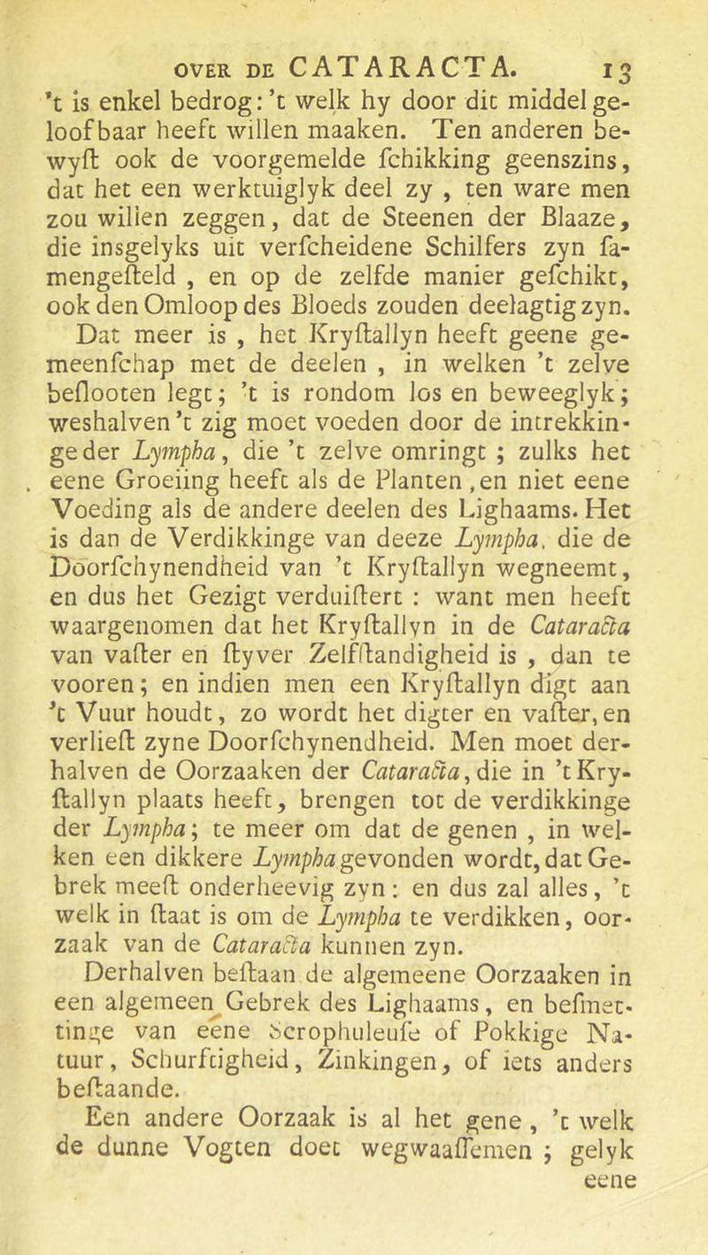 *t is enkel bedrog :’t welk hy door die middel ge- loofbaar heeft willen maaken. Ten anderen be- wyft ook de voorgemelde fchikking geenszins, dat het een werktuiglyk deel zy , ten ware men zou willen zeggen, dat de Steenen der Blaaze, die insgelyks uit verfcheidene Schilfers zyn fa- mengefteld , en op de zelfde manier gefchikt, ook den Omloop des Bloeds zouden deelagtigzyn. Dat meer is , het Kryftallyn heeft geene ge- meenfehap met de deelen , in welken ’t zelve beflooten legt; ’t is rondom los en beweeglyk; weshalven’t zig moet voeden door de increkkin* ge der Lympha ^ die ’t zelve omringt ; zulks het . eene Groeiing heeft als de Planten ,en niet eene Voeding als de andere deelen des Lighaams. Het is dan de Verdikkinge van deeze Lympha, die de Döorfchynendheid van ’t Kryftallyn wegneemt, en dus het Gezigt verduiftert : want men heeft waargenomen dat het Kryftallyn in de Cataracla van vafter en ftyver Zelfftandigheid is , dan te vooren; en indien men een Kryftallyn digt aan ft Vuur houdt, zo wordt het digter en vafter,en verheft zyne Döorfchynendheid. Men moet der- halven de Oorzaaken der CataraSia, dïe in ’t Kry- ftallyn plaats heeft, brengen tot de verdikkinge der Lympha\ te meer om dat de genen , in wel- ken een dikkere gevonden wordt, dat Ge- brek meeft onderlieevig zyn: en dus zal alles, ’t welk in ftaat is om de Lympha te verdikken, oor- zaak van de Cataradia kunnen zyn. Derhalven beftaan de algemeene Oorzaaken in een algemeen^Gebrek des Lighaams, en befmet- tinge van eene i>crophLileufe of Pokkige Na- tuur, Schurfcigheid, Zinkingen, of iets anders beftaande. Een andere Oorzaak is al het gene, ’t welk de dunne Vogten doet wegwaaflemen ; gelyk eene