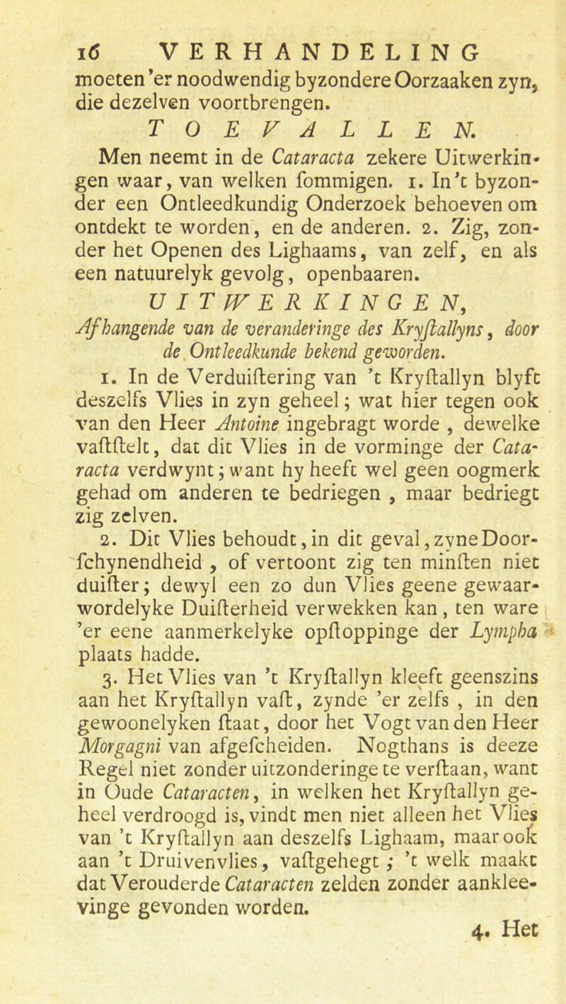 moeten ’er noodwendig byzondere Oorzaaken zyn, die dezelven voortbrengen. TOEVALLEN, Men neemt in de Cataracta zekere Uitwerkin- gen waar, van welken fommigen. i. In’c byzon- der een Ontleedkundig Onderzoek behoeven om ontdekt te worden, en de anderen. 2. Zig, zon- der het Openen des Lighaams, van zelf, en als een natuurelyk gevolg, openbaaren. UITfVERKINGEN, Afhangende van de veranderinge des Kryjiallyns, door de Ontleedkunde bekend gevjorden. 1. In de Verduiftering van ’t Kryftallyn blyfc deszelfs Vlies in zyn geheel; wat hier tegen ook van den Heer Antoine ingebragt worde , dewelke vaflftelt, dat dit Vlies in de vorminge der Cata- racta verdwynt; want hy heeft wel geen oogmerk gehad om anderen te bedriegen , maar bedriegt zig zclven. 2. Dit Vlies behoudt,in dit gev^al,zyneDoor- fchynendheid , of vertoont zig ten minden niet duider; dewyl een zo dun Vlies geene gewaar- wordelyke Duiderheid verwekken kan, ten ware ’er eene aanmerkelyke opdoppinge der Lympha plaats hadde. 3. Het Vlies van ’t Krydallyn kleeft geenszins aan het Krydallyn vad, zynde ’er zelfs , in den gewoonelyken daat, door het Vogtvanden Heer Morgagni van afgefcheiden. Nogthans is deeze Regel niet zonder uitzonderinge te verdaan, want in Oude Cataracten, in welken het Krydallyn ge- heel verdroogd is, vindt men niet alleen het Vlies van ’t Krydallyn aan deszelfs Lighaam, maar ook aan ’t Druivenvlies, vadgehegt ,• ’c welk maakt dat Verouderde zelden zonder aanklee- vinge gevonden worden. 4. Het