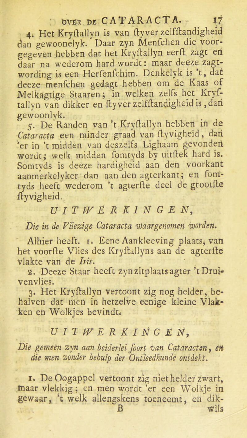 4* Het Kryftallyn is van ftyver zelfftandigheid dan gewoonelyk. Daar zyn Menfchen die voor- gegeven hebben dat het Kryftallyn eerfl zagt eii daar na wederom hard wordt: maar deeze zagt- wording is een Herfenfchim. Denkelyk is 't, dat deeze menfchen gedagt hebben om de Kaas of JVIelkagtige Staaren; in welken zelfs het Kryf- tallyn van dikker en ftyver zelfflandigheidis ,dari gewoonlyk. 5. De Randen van ’t Kryftallyn hebben in de Cataracta een minder graad van ftyvigheid, dari ’er in ’t midden van deszelfs Lighaam gevonderi wordt,* welk midden fomtyds by uitftek hard is. Somtyds is deeze hardigheid aan den voorkant aanmerkelyker dan aan den agterkanc; en forrl- tyds heeft v/ederom ’c agterfte deel de grooifte ftyvigheid, UITWERKINGEN, Die in de Vliezige Cataracta waargenomen worden. Alhier heeft. i. Eene Aankleeving plaats, vaii het voorfte Vlies des Kryftallyns aan de agterfte vlakte van de Iris. 2. Deeze Staar heeft Zyn zitplaats agter ’t Drui- venvlies. 3. Het Kryftallyn vertoont zig nog helder, be- halven dat men in hetzelve eenige kleine Vlak- ken eh Wolkjes bevindt* UIJWER RINGEN, Die gemeen zyn aan beiderlei foort van Cataracten, eti die men zonder behulp der Ontleedkunde ontdekt. I» De Oogappel vertoont zig niet helder zwart, maar vlekkig; en men wordt ’er een Wolkje in gewaar, ‘c welk allengskens toeneemt, en dik- B \Vils