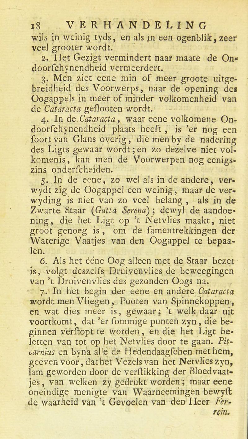 wils in weinig tyds, en als in een ogenblik, zeer veel grooLer wordt. 2. Het Gezigt vermindert naar maate de On- doorfchynendheid vermeerdert. 3. Men ziet eene min of meer groote uitge- breidheid des Voorwerps, naar de opening des Oogappels in meer of minder volkomenheid van de Cataracta geflooten wordt. 4. In Cataracta, waar eene volkomene On- doorfchynendheid plaats heeft , is ’er nog een foortvan Glans overig, die men by de nadering des Ligts gewaar wordt; en zo dezelve niet vol- komenis, kan men de Voorwerpen nog eenigs- zins onderfcheiden. 5. In de eene, zo wel als in de andere, ver- wydt zig de Oogappel een weinig, maar de ver- wyding is niet van zo veel belang , als in de Zwarte Staar {Giitta Serena'); dewyl de aandoe- ning, die het Ligt op ’c iVetvlies maakt, niet groot genoeg is, om de famentrekkingen der Waterige Vaatjes van den Oogappel te bépaa- len. 6. Als het ééne Oog alleen m.et de Staar bezet is, volgt deszelfs Druivenvlies de beweegingen van ’t Druivenvlies des gezonden Oogs na. 7. ' In het begin der eene en andere Cataracta wordt men Vliegen, Pooten van Spinnekoppen, en wat dies meer is, gewaar; ’t welk daar uit voortkomt, dat ’er fommige punten zyn, die be- ginnen verflopt te worden, en die het Ligt be- letten van tot op het Netvlies door te gaan. Pit- varnius en byna alie de Hedendaagfchen met hem, geeven voor, dat het Vezels van het Netvlies zyn, lam geworden door de verflikking der Bloedvaat- jes , van welken zy gedrukt worden; maar eene oneindige menigte van Waarneemingen bewyft de waarheid van ’t Gevoelen van den Heer Fer- rein.