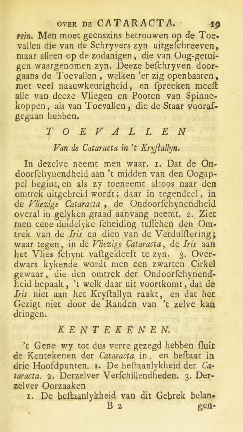 KÏn. Men moet geenszins betrouwen op de Toe- vallen die van de Schryvers zyn uitgefchreeven, maar alleen op de zodanigen, die van Oog-getui- gen waargenomen zyn. Deeze befchryven door- gaans de Toevallen , welken ’er zig openbaaren, met veel naauwkeurigheid, en fpreeken meefl: alle van deeze Vliegen en Pooten van Spinne- koppen, als van Toevallen, die de Staar vooraf- gegaan hebben. TOEVALLEN Van de Cataracta in *t Kryfiallyn. In dezelve neemt men waar. i. Dat de On- doorfchynendheid aan ’t midden van den Oogap- pel begint, en als zy toeneemt altoos naar den omtrek uitgebreid wordt; daar in tegendeel, in de Vliezige Cataracta , de Ondoorfchynendheid overal in gelyken graad aan vang neemt. 2. Ziec men eene duidelyke fcheiding tuflchen den Om- trek van de Iris en dien van de Verduiflering; waar tegen, in de Vliezige Cataracta, de Iris aan het Vlies fchynt vaftgekleeft te zyn. 3. Over- dwars kykende wordt men een zwarten Cirkel gewaar, die den omtrek der Ondoorfchynend- heid bepaalt, ’t welk daar uit voortkomt, dat de Iris niet aan het Kryftallyn raakt, en dat het Gezigt niet door de Randen van ’t zelve kaa dringen. KENTEKENEN. ’t Gene wy tot dus verre gezegd hebben fluit de Kentekenen der Cataracta in, en beflaat in drie Hoofdpunten. 1. De beflaanlykheid der Ca- taracta. 2. Derzelver Verfchillendheden. 3. Der- zelver Oorzaaken I. De beflaanlykheid van dit Gebrek belan- B z gen-