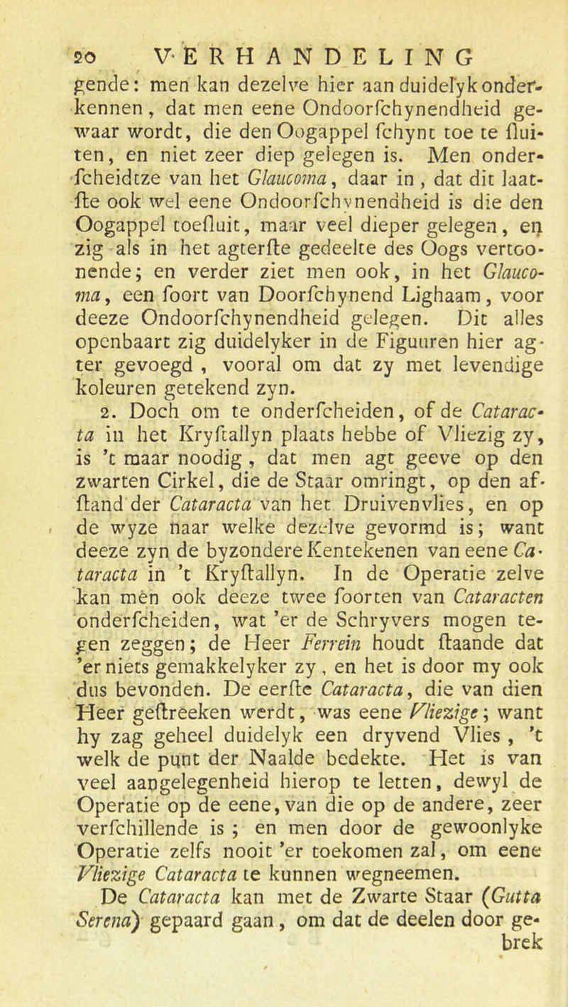 ^ende: men kan dezelve hier aan duidel’yk onder- kennen y dat men eene Ondoorfchynendheid ge- waar wordt, die den Oogappel fchynt toe te flui- ten, en niet zeer diep gelegen is. Men onder- fcheidtze van het Glaiicomay daar in , dat dit laat- fte ook wel eene Ondoorfchvnendheid is die den Oogappel toefluit, maar veel dieper gelegen, en zig als in het agterfte gedeelte des Oogs vertoo- nende; en verder ziet men ook, in het Glauco- ma, een foort van Doorfchynend Lighaam, voor deeze Ondoorfchynendheid gelegen. Dit alles openbaart zig duidelyker in de Figuuren hier ag- ter gevoegd , vooral om dat zy met levendige koleuren getekend zyn. 2. Doch om te onderfcheiden, of de Catarac- ta in het Kryfcallyn plaats hebbe of Vliezig zy, is ’t maar noodig , dat men agt geeve op den zwarten Cirkel, die de Staar omringt, op den af- ftand der Cataracta van het Druivenvlies, en op de wyze naar welke dezolve gevormd is; want deeze zyn de byzondereKentekenen van eene Ca- taracta in ’t Kryflallyn. In de Operatie zelve kan mén ook deeze twee foorten van Cataracten onderfcheiden, wat ’er de Schryvers mogen te- gen zeggen; de Heer Ferrein houdt ftaande dat ’er niets gemakkelyker zy, en het is door my ook dus bevonden. De eerftc Cataracta y die van dien Heer gellreeken werdt, was eene F'liez\ge\ want hy zag geheel duidelyk een dryvend Vlies , ’t welk de punt der Naaide bedekte. Flet is van veel aangelegenheid hierop te letten, dewyl de Operatie op de eene, van die op de andere, zeer verfchillende is ; en men door de gewoonlyke Operatie zelfs nooit ’er toekomen zal, om eene Vliezige Cataracta te kunnen wegneemen. De Cataracta kan met de Zwarte Staar (Gutta Serena) gepaard gaan, om dat de deeJen door ge- brek
