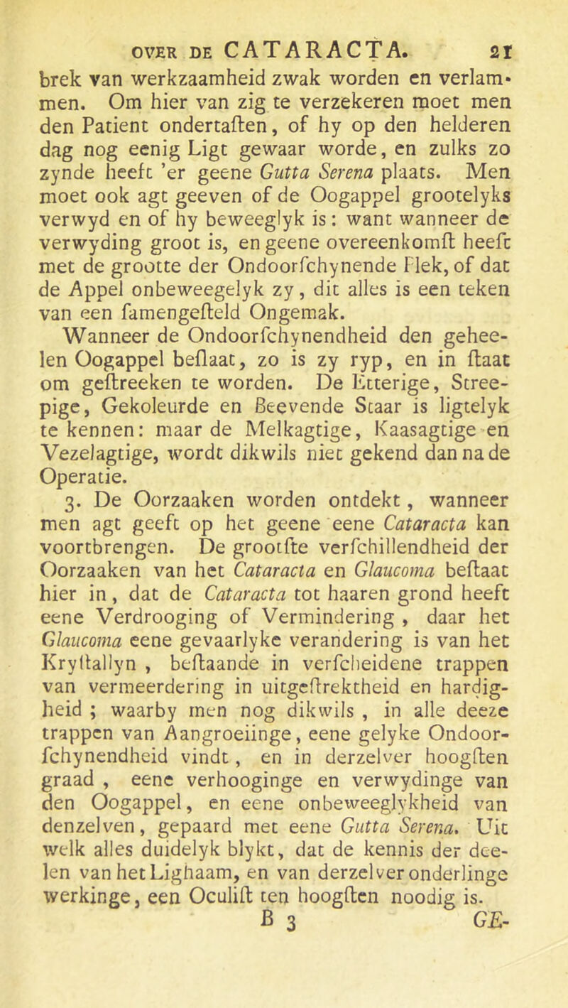 brek van werkzaamheid zwak worden en verlam* men. Om hier van zig te verzekeren moet men den Patiënt ondertaften, of hy op den helderen dag nog eenig Ligt gewaar worde, en zulks zo zynde heeft ’er geene Gutta Serena plaats. Men moet ook agt geeven of de Oogappel grootelyks verwyd en of hy beweeglyk is: want wanneer de verwyding groot is, en geene overeenkomft heeft met de grootte der Ondoorfchynende 1 lek, of dat de Appel onbeweegelyk zy, dit alles is een teken van een famengefleld Ongemak. Wanneer de Ondoorfchynendheid den gehee- len Oogappel beflaat, zo is zy ryp, en in ftaat om geflreeken te worden. De Etterige, Stree- pige, Gekoleurde en Beevende Staar is ligtelyk te kennen: maar de Melkagtige, Kaasagtige en Vezelagtige, wordt dikwiis niet gekend dan na de Operatie. 3. De Oorzaaken worden ontdekt, wanneer men agt geeft op het geene eene Cataracta kan voortbrengen. De grootfte verfchillendheid der Oorzaaken van het Cataracta en Glaucoma beflaat hier in, dat de Cataracta tot haaren grond heeft eene Verdrooging of Vermindering , daar het Glaucoma eene gevaarlyke verandering is van het Kryftallyn , beflaande in verfcheidene trappen van vermeerdering in uitgcffrektheid en hardig- heid ; waarby men nog dikwiis , in alle deeze trappen van Aangroeiinge, eene gelyke Ondoor- fchynendheid vindt, en in derzelver hoogllen graad , eene verhooginge en verwydinge van den Oogappel, en eene onbeweeglykheid van denzelven, gepaard met eene Gutta Serena, Dit welk alles duidelyk blykt, dat de kennis der dee- len van hetLighaam, en van derzelver onderlinge werkinge, een Oculifl ten hoogden noodig is. B 3 GE-