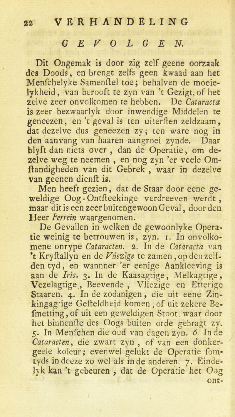 GEVOLGEN. Dit Ongemak is door zig zelf geene oorzaak des Doods, en brengt zelfs geen kwaad aan het Menfchelyke Samenftel toe; behalven de moeie- lykheid, van berooft te zyn van ’t Gezigc, of het zelve zeer onvolkomen te hebben. De Cataracta is zeer bezwaarlyk door inwendige Middelen te geneezen, en ’t geval is ten uiterflen zeldzaam, dat dezelve dus geneezen zy; ten ware nog in den aanvang van haaren aangroei zynde. Daar blyft dan niets over , dan de Operatie, om de- zelve weg te neemen , en nog zyn ’er veele Om- ftandigheden van dit Gebrek , waar in dezelve van geenen dienfl is. Men heeft gezien, dat de Staar door eene ge- weldige Oog-Ontfteekinge verdreeven werdt, maar dit is een zeer buitengewoon Geval, door den Heer I^errein waargenomen. , De Gevallen in welken de gewoonlyke Opera- tie weinig te betrouwen is, zyn. i. In onvolko- mene onrype Cataracten. 2. In de Cataracta van *t Kryftallyn en de Vliezige te zamen , op den zelf- den tyd, en wannner ’er eenige Aankleeving is aan de Iris. 3. In de Kaasagtige, Melkagtige, Vezelagtige, Beevende , Vliezige en Etterige Staaren. 4. In de zodanigen, die uit eene Zin- kingagrige Gefteldheid komen,of uit zekere Be- fmetting,of uit een geweldigen Stoot, waar door het binnenffe des Oogs buiten orde gebragt zy. 5. In Menfchen die oud van dagen zyn. 6 Inde Cataracten, die zwart zyn , of van een donker- geele koleur; evenwel gelukt de Operatie foin- lyds indeeze zo wel als inde anderen. 7. Einde- Jyk kan ’t gebeuren , dat de Operatie het Oog ont-