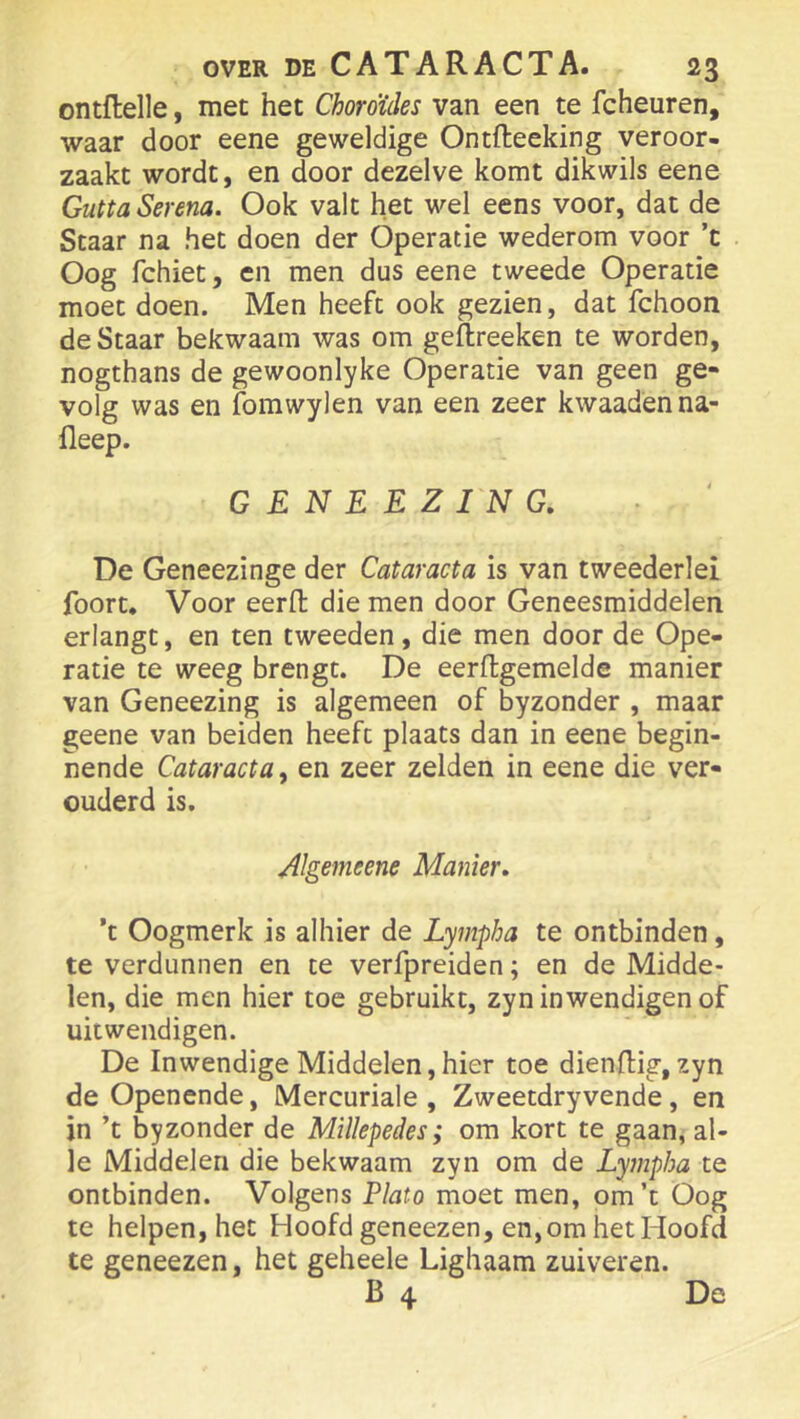 ontflelle, met het Choroïdes van een te fcheuren, waar door eene geweldige Ontfteeking veroor- zaakt wordt, en door dezelve komt dikwils eene GüttaSerena. Ook valt het wel eens voor, dat de Staar na het doen der Operatie wederom voor ’t Oog fchiet, en men dus eene tweede Operatie moet doen. Men heeft ook gezien, dat fchoon de Staar bekwaam was om geftreeken te worden, nogthans de gewoonlyke Operatie van geen ge» volg was en fomwylen van een zeer kwaadenna- fleep. GENEEZING, De Geneezinge der Cataracta is van tweederlei fooru Voor eerfl; die men door Geneesmiddelen erlangt, en ten tweeden, die men door de Ope- ratie te weeg brengt. De eerftgemelde manier van Geneezing is algemeen of byzonder , maar geene van beiden heeft plaats dan in eene begin- nende Cataracta, en zeer zelden in eene die ver- ouderd is. Algemeene Manier» ’t Oogmerk is alhier de Lympha te ontbinden, te verdunnen en te verfpreiden; en de Midde- len, die men hier toe gebruikt, zyn inwendigen of uitwendigen. De Inwendige Middelen, hier toe dienfl:ig, zyn de Openende, Mercuriale , Zweetdryvende, en jn ’t byzonder de Millepedes; om kort te gaan, al- le Middelen die bekwaam zyn om de Lympha te ontbinden. Volgens Plato moet men, om’t Oog te helpen, het Hoofd geneezen, en, om het Hoofd te geneezen, het geheele Lighaam zuiveren. B 4 De