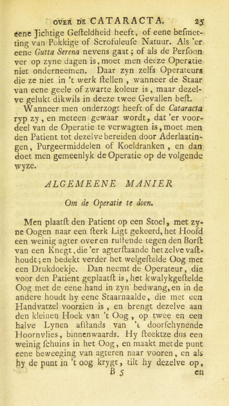 eene Jichtige Gefteldheid heeft, of eene befmet- ting van Pukkige of Scrofuleufe Natuur. Als ’er eene Gutta Serena nevens gaat; of als de Perfoon ver op zyne dagen is,moet men deeze Operatie niet onderneemen. Daar zyn zelfs Operateurs die ze niet in ’t werk Rellen , wanneer de Staar van eene geele of zwarte koleur is, maar dezel- ve gelukt dikwils in deeze twee Gevallen beR. Wanneer men onderzogt heeft of de Cataracta ryp zy , en meteen gewaar wordt, dat ’er voor- deel van de Operatie te verwagten is,moet men den Patiënt tot dezelve bereiden door Aderlaatin- gen, Purgeermiddelen of Koeldranken , en dan doet men gemeenlyk de Operatie op de volgende wyze. JLGEMEENE MANIER Om de Operatie te doen. Men plaatR den Patiënt op een Stoel, met zy- re Oogen naar een Rerk Ligt gekeerd, het HooRI een weinig agter over en rullende tegen den BorR van een Knegt.die’er agterRaande het zelve vaR- houdt;en bedekt verder het welgeRelde Oog met een Drukdoekje. Dan neemt de Operateur, die v'oor den Patiënt geplaatR is, het kwalykgeRelde Oog met de eene hand in zyn' bedwang, en in de andere houdt hy eene Staarnaalde, die met een Handvatzel voorzien is , en brengt dezelve aan den kleinen Hoek van ’c Oog , op twee en een halve Lynen afRands van ’i doorfchynende Hoornvlies, binncnwaards. Hy Reektze dus een weinig fchuins in het Oog, en maakt met de punt eene beweeging van agteren naar vooren, en als )iy de punt in ’t oog krygt, tilt hy dezelve op, B 5 cn