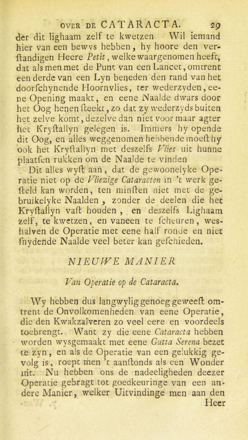 der dit lighaam zelf te kwetzen Wil iemand hier van een bewvs hebben, hy hoore den ver- ftandigen Heere welke waargenomen heeft, dat als men met de Punt van een Lancet, omtrent een derde van een Lyn beneden den rand van het doorfchyneride Hoornvlies, ter wederzyden,ee- ne Opening maakt, en eene Naaide dwars door het Oog henen (leekt, zo dat zy wederzyds buiten het zelve komt, dezelve dan niet voor maar ageer het Kryflallyn gelegen is. Immers hy opende dit Oog, en alles weggenomen hebbende moefthy ook het Kryftallyn met deszelfs Vlies uit hunne plaatfen rukken om de Naaide te vinden Dit alles wyfl aan, dat de gewoonelyke Ope- ratie niet op de Vliezige Cataracten in ’t werk ge- field kan worden, ten minflen niet met de ge- bruikelyke Naalden , zonder de deelen die het Kryftallyn vaft houden , en deszelfs Lighaam zelf, te kwetzen, en vaneen te fcheuren, wes- halven de Operatie met eene half ronde en niet fnydcnde Naaide veel beter kan gefchieden. NIEUJVE MANIER Van Operatie op de Cataracta, Wy hebben dus langwylig genoeg geweeft om- trent de Onvolkomenheden van eene Operatie, die den Kwakzalveren zo veel eere en voordeels toebrengt. Want zy die eene Cataracta hebben worden wysgemaakt met eene Gutta Serena bezet te zyn, en als de Operatie van een gelukkig ge- volg is, roept men ’t aanftonds als een Wonder irit. Nu hebben ons de nadeeligheden deezer Operatie gebragt tot goedkeuringe van een an- dere Manier, welker Uitvindinge men aan den Heer