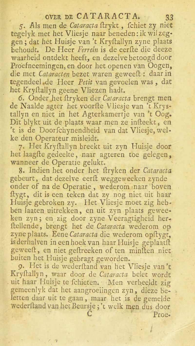 5. Als men de Cataracta ftrykt, fchiet zy niet tegelyk met het VJiesje naar beneden: ik wil zeg- gen ; dat hét Huisje van ’t Kryftallyn zyne plaats behoudt. De Heer Ferrein is de eerfle die deeze waarheid ontdekt heeft, en dezelve betoogd door Proéfneemingen, en door het openen van Oogen, die met Cataracten bezet waren geweefl: daar in tegendeel .de Heer Petit van gevoelen was, dat het Kryftallyn geene Vliezen hadt. 6. Onder _het ftryken der Cataracta brengt men de Naaide agter het voorfte VJiesje van ’t Krys- tallyn en niet in het Agterkamerfje van ft Oog. Dit blykt uit de plaats waar men ze infteekt, en ft is de Doorfchynendheid van dat Vliesje, wel- ke den Operateur misleidt. 7. Het Kryftallyn breekt uit zyn Huisje door het laagfte gedeelte, naar agteren toe gelegen, wanneer de Operatie gelukt. 8. Indien het onder het ftryken der Cataracta gebeurt, dat dezelve eerft weggeweeken zynde onder of na de Operatie , wederom maar boven ftygt, dit is een teken dat zy nog niet uit haar Huisje gebroken zy. Het Vliesje moet zig heb- ben laaten uitrekken, en uit zyn plaats gewee- ken zyn; en zig door zyne Veeragtigheid her- ftellende, brengt het de Cataracta wederom op zyne plaats. Eene Cataracta die wederom opftygt, isderhalven in een hoek van haar Huisje geplaatft geweeft, en niet geftreeken of ten minften niet buiten het Huisje gebragt geworden. 9. Het is de wederftand van het Vliesje van ’t Kryftallyn, waar door de Cataracta belet wordt . uit haar Huisje te fchieten. Men verbeejdt zig gemeenlyk dat het aangroeiingen zyn, dieze be- letten daar uit te gaan , maar het is de gemelde wederftand van het Beursje ;’t welk men dus door C ‘ Proe- 'I