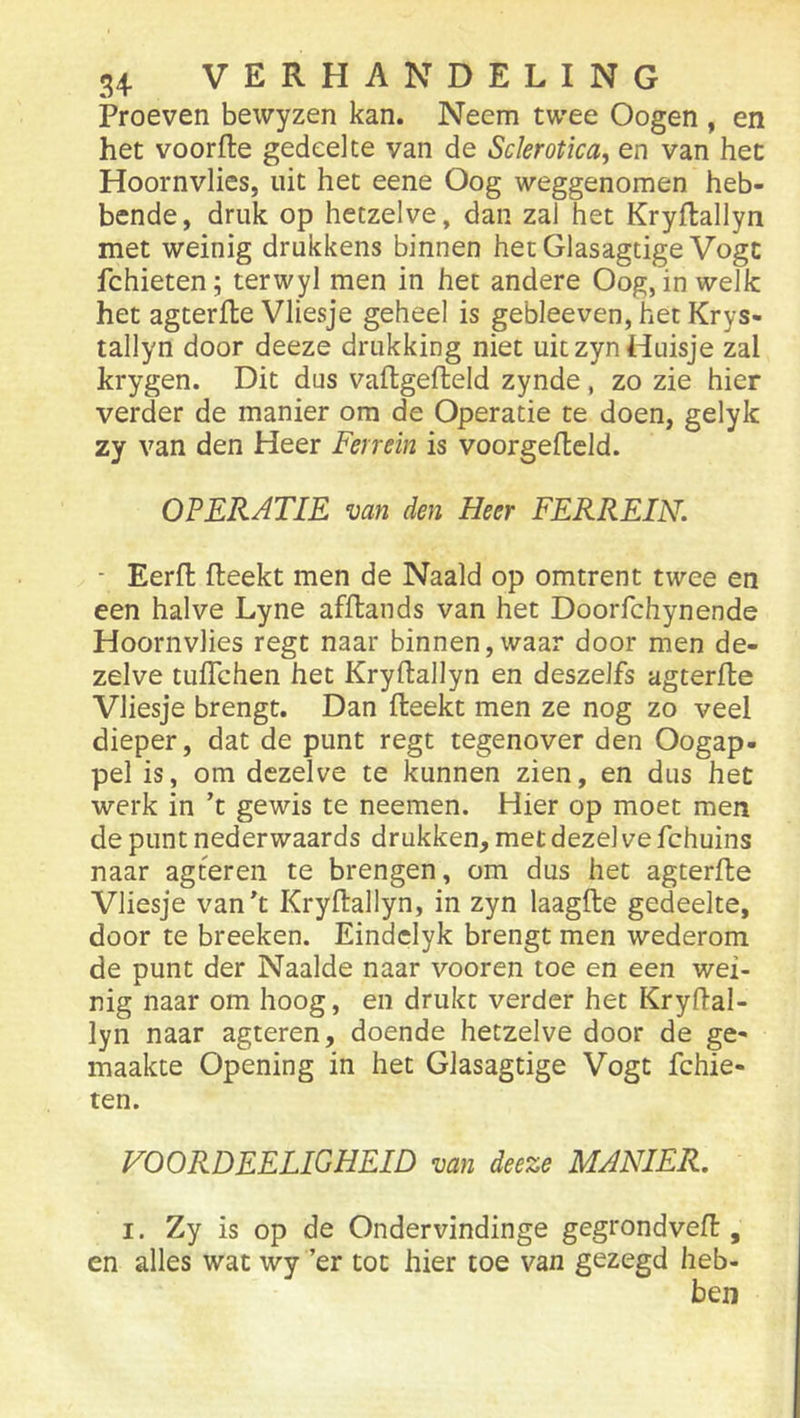 Proeven bewyzen kan. Neem twee Oogen , en het voorfte gedeelte van de Sclerotica, en van het Hoornvlies, uit het eene Oog weggenomen heb- bende, druk op hetzelve, dan zal het Kryflallyn met weinig drukkens binnen hetGlasagtige Vogc fchieten; terwyl men in het andere Oog, in welk het agterfte Vliesje geheel is gebleeven, het Krys- tallyn door deeze drukking niet uit zyn Huisje zal krygen. Dit dus vaflgefteld zynde, zo zie hier verder de manier om de Operatie te doen, gelyk zy van den Heer Ferrein is voorgeftcld. OPERATIE van den Heer FERREIN. ■ Eerfl fteekt men de Naald op omtrent twee en een halve Lyne afftands van het Doorfchynende Hoornvlies regt naar binnen, waar door men de- zelve tuffchen het Kryftallyn en deszelfs agterfte Vliesje brengt. Dan fteekt men ze nog zo veel dieper, dat de punt regt tegenover den Oogap- pel is, om dezelve te kunnen zien, en dus het werk in ’t gewis te neemen. Hier op moet men de punt nederwaards drukken, met dezel ve fchuins naar agteren te brengen, om dus het agterfte Vliesje van^t Kryftallyn, in zyn laagfte gedeelte, door te breeken. Eindelyk brengt men wederom de punt der Naaide naar vooren toe en een wei- nig naar om hoog, en drukt verder het Kryftal- lyn naar agteren, doende hetzelve door de ge- maakte Opening in het Glasagtige Vogt fchie- ten. VOORDEELIGHEID van deeze MANIER. I. Zy is op de Ondervindinge gegrondveft, en alles wat wy ’er tot hier toe van gezegd heb- ben