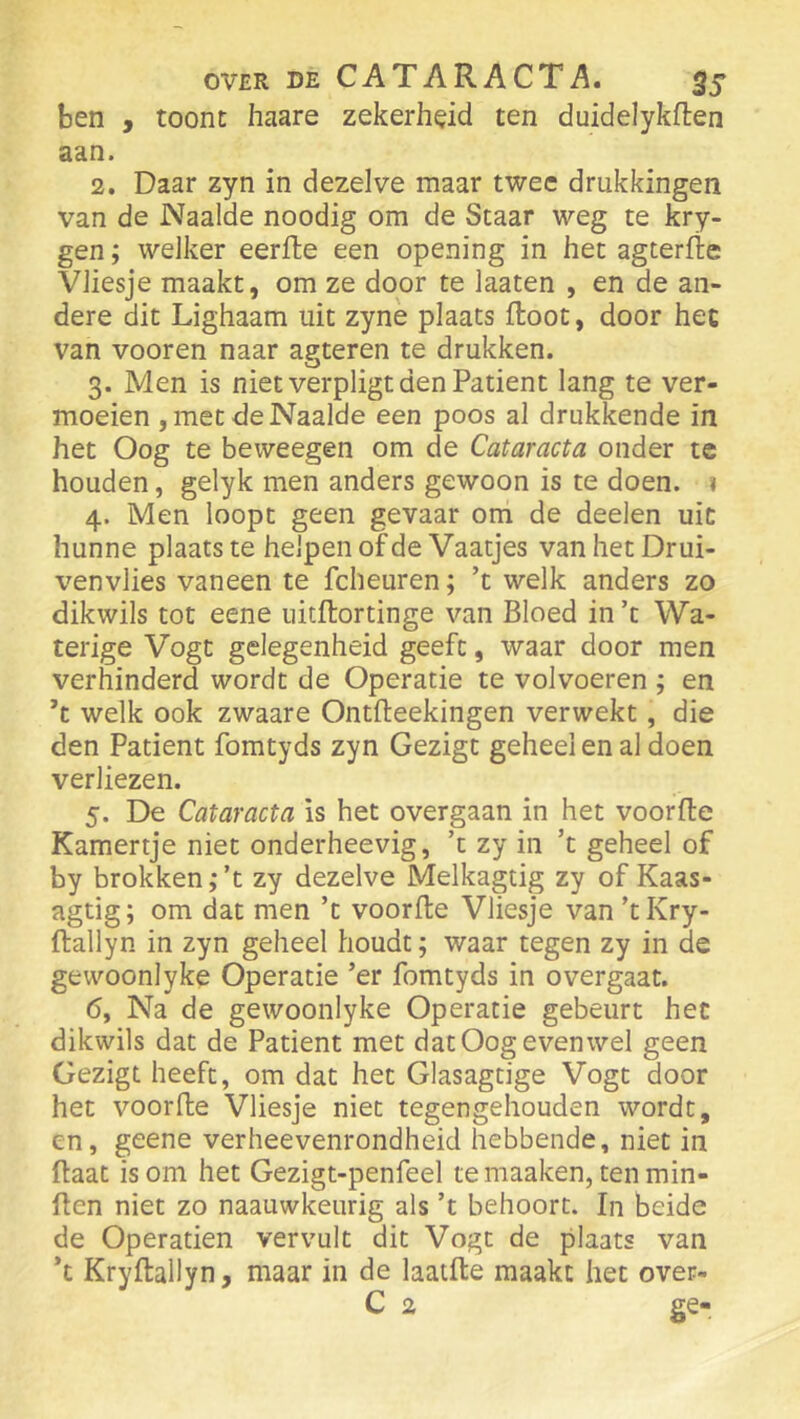 ben , toont haare zekerheid ten duidelykflen aan. 2. Daar zyn in dezelve maar twee drukkingen van de Naaide noodig om de Staar weg te kry- gen; welker eerite een opening in het agterfïe Vliesje maakt, om ze door te laaten , en de an- dere dit Lighaam uit zynè plaats floot, door het van vooren naar agteren te drukken. 3. Men is niet verpligt den Patiënt lang te ver- moeien , met de Naaide een poos al drukkende in het Oog te beweegen om de Cataracta onder te houden, gelyk men anders gewoon is te doen. 1 4. Men loopt geen gevaar om de deelen uit hunne plaatste helpen of de Vaatjes van het Drui- venvlies vaneen te fcheuren; ’t welk anders zo dikwils tot eene iiitflortinge van Bloed in ’t Wa- terige Vogt gelegenheid geeft, waar door men verhinderd wordt de Operatie te volvoeren ; en ’t welk ook zwaare Ontfleekingen verwekt, die den Patiënt fomtyds zyn Gezigt geheel en al doen verliezen. 5. De Cataracta is het overgaan in het voorde Kamertje niet onderheevig, ’t zy in ’t geheel of by brokken ,* ’t zy dezelve Melkagtig zy of Kaas- agtig; om dat men ’t voorde Vliesje van ’tKry- dallyn in zyn geheel houdt; waar tegen zy in de gewoon] yke Operatie ’er fomtyds in overgaat. 6. Na de gewoonlyke Operatie gebeurt het dikwils dat de Patiënt met dat Oog evenwel geen Gezigt heeft, om dat het Glasagtige Vogt door het voorde Vliesje niet tegengehouden wordt, en, geene verheevenrondheid hebbende, niet in daat is om het Gezigt-penfeel te maaken, ten min- den niet zo naauwkeurig als ’t behoort. In beide de Operatien vervult dit Vogt de plaats van *t Krydallyn, maar in de laaide maakt het over- C 2 ge-