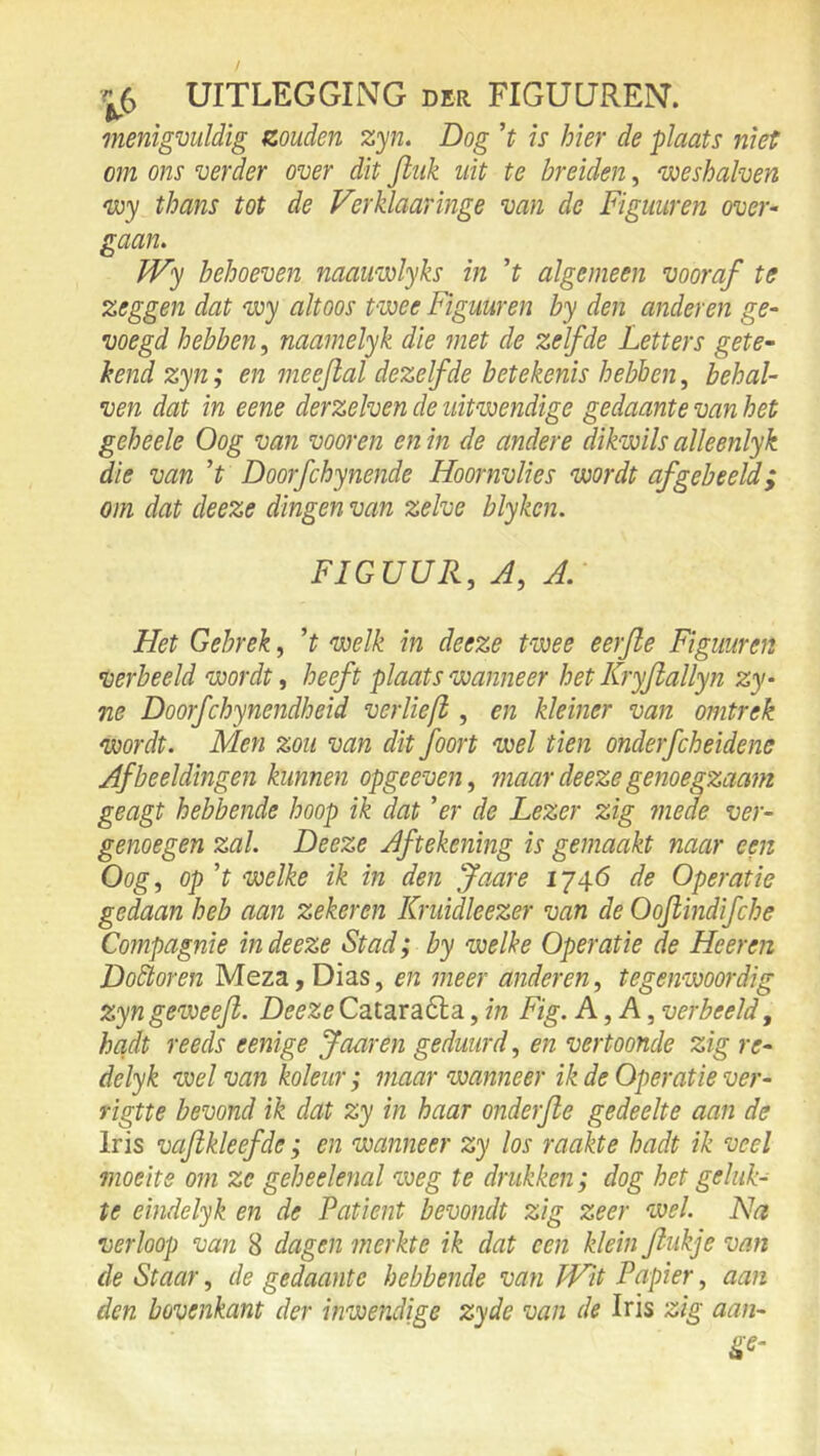 menigvuldig zouden zyn. Dog ’t is hier de plaats niet om ons verder over dit Jliik uit te breiden, voeshalven voy thans tot de Verklaaringe van de Figuuren over- gaan. Wy behoeven naauwlyks in 't algemeen vooraf te zeggen dat wy altoos twee Figuuren by den anderen ge- voegd hebben, naamelyk die met de zelfde Letters gete- hend zyn; en meeftal dezelfde betekenis hebben, behal- ven dat in eene derzelven de uitwendige gedaante van het geheele Oog van voor en en in de andere dikwils alleenlyk die van ’t Doorfchynende Hoornvlies wordt af gebeefd; om dat deeze dingen van zelve blyken. FIGUUR, A, A. Het Gebrek, ’t welk in deeze twee eerjle Figuuren •Oerbeeld wordt, heeft plaats wanneer het Kryjlallyn zy- ne Doorfchynendheid verlieft, en kleiner van omtrek wordt. Men zou van dit foort wel tien onderfcheidene Afbeeldingen kunnen opgeeven, maar deeze genoegzaam geagt hebbende hoop ik dat ’er de Lezer zig mede ver- genoegen zal. Deeze Aftekening is gemaakt naar een Oog, op ’t welke ik in den Jaare 1746 de Operatie gedaan heb aan zekeren Kruidleezer van de Oojlindifcbe Compagnie in deeze Stad; by welke Operatie de He er en DoStoren Meza, Dias, en meer anderen, tegenwoordig zyngevoeejl. DeezeCataraéla, in Fig. A,A, verbeeld, hadt reeds eenige Jaar en geduurd, en vertoonde zig re- delyk wel van koleur ; maar wanneer ik de Operatie ver- rigtte bevond ik dat zy in haar onderjle gedeelte aan de Iris vafikleefde; en wanneer zy los raakte hadt ik veel moeite om ze geheelenal weg te drukken; dog het geluk- te eindelyk en de Patiënt bevondt zig zeer wel. Na verloop van 8 dagen merkte ik dat een klein fiukje van de Staar, de gedaante hebbende van Wit Papier, aan den bovenkant der inwendige zyde van de Iris zig aan- ge-