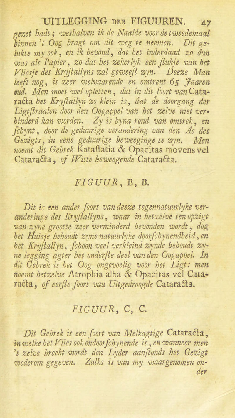 gezet hadt; 'voeshalven ik de Naaide voor de tweedemaal binnen ’t Oog bragt om dit weg te neemen. Dit ge- hikte my ook, en ik bevond, dat het inderdaad zo dun was als Papier, zo dat het zekcrlyk een Jiiikje van het Nliesje des Kryftallyns zal geweejl zyn. Deeze Man leeft nog, is zeer welvaarende en omtrent 65 Jaaren mid. Men moet wel opletten, dat in dit foort van Cata- ra6la het Kryjiallyn zo klein is, dat de doorgang der Ligtjlraalen door den Oogappel van het zelve met ver- hinderd kan voorden. Zy is byna rond van omtrek, en fchynt, door de gediiurige verandering van den As des Gezigts, in eene gediiurige beweeginge te zyn. Men noemt dit Gebrek Kataflatia & Opacitas movens vel Catarafta, of Witte beweegende Catara6la. FIGUUR, B, B. Dit is een ander foort van deeze tegennatuiirlyke ver- anderinge des Kryftallyns, waar in hetzelve ten opzigt van zyne grootte zeer verminderd bevonden wordt, dog het Huisje behoudt zyne natiiurlyke doorfchynendheid ,en het Kryjiallyn, fchoon veel verkleind zynde behoudt zy~ ne legging agter het onderjle deel van den Oogappel. In dit Gebrek is het Oog ongevoelig voor het Ligt: men noemt hetzelve Atrophia aiba & Opacitas vel Cata- rafta, of eerjie foort vau Uitgedroogde Cataraóla. FIGUUR, C, C. Dit Gebrek is een foort van Melkagtige Catara6èa, in welke het Vlies ook ondoorfcbynende is, en wanneer men zelve breekt wordt den Lyder aanfionds het Gezigt wederom gegeven. Zulks is van my waargenomen on-