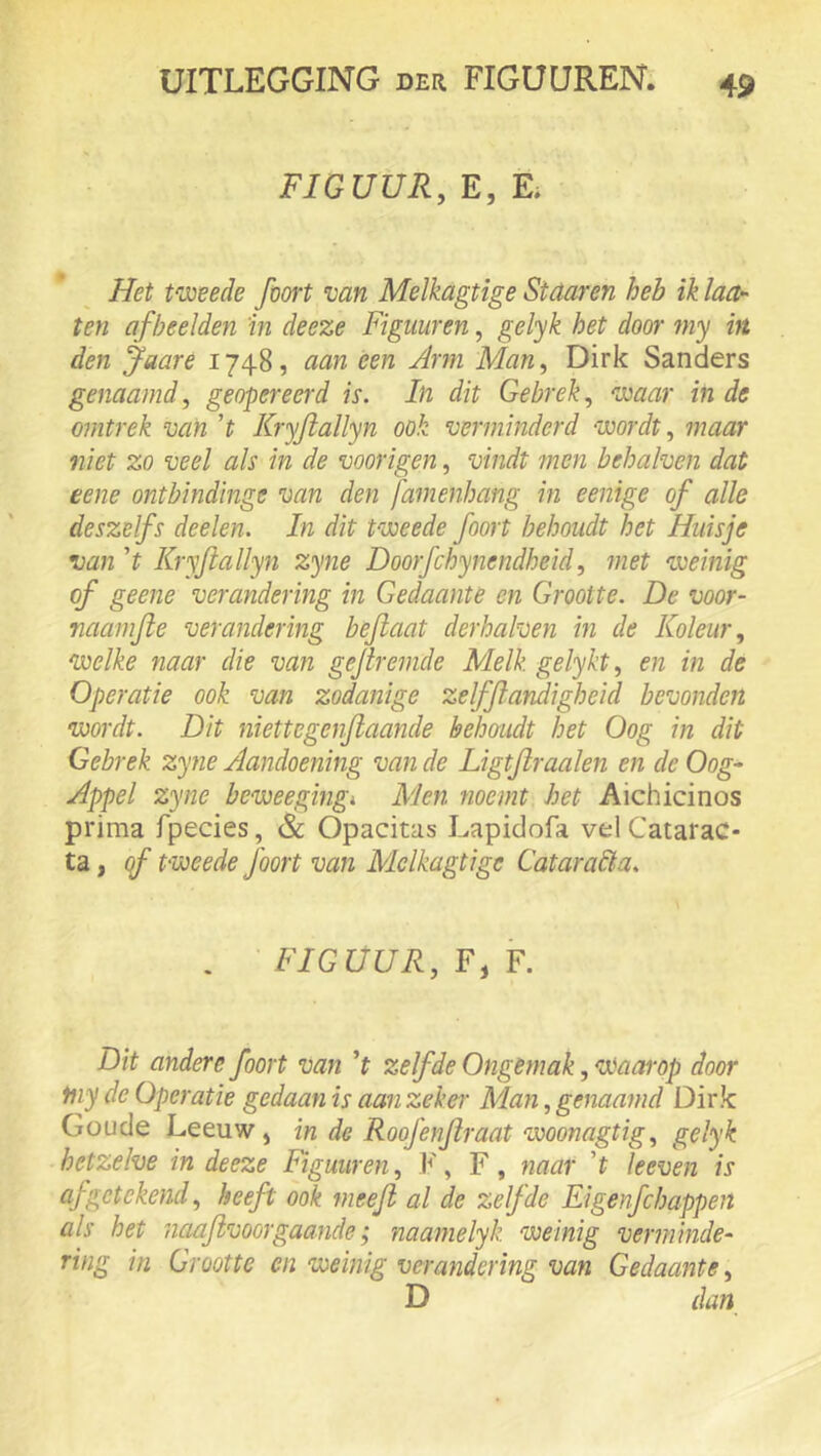 FIGUUR, E, E. * ^ Het tweede foort van Melkagtige Staar en heb ik laa- ien afbeelden 'in deeze Figuuren, gelyk het door my in den Jaare 1748, aan een Arm Man, Dirk Sanders genaamd, geopereerd is. In dit Gebrek, waar in de omtrek van ’t Kryftallyn ook verminderd wordt, maar niet zo veel als in de voorigen, vindt men behalven dat eene ontbindinge van den famenhang m e enige of alle deszelfs deelen. In dit tweede foort behoudt het Huisje van 't Kryftallyn zyne Doorfchynendheid, met weinig of geene verandering in Gedaante en Grootte. De voor- naamfte verandering beftaat derhalven in de Koleur, welke naar die van gejireinde Melk gelykt, en in de Operatie ook van zodanige zelfjlandigheid bevonden wordt. Dit niettegenfiaande belmudt het Oog in dit Gebrek zyne Aandoening van de Ligtflraaien en de Oog- Appel zyne beweegingi Men noemt het Aichicinos prima fpecies, & Opacitas Lapidofa vel Catarac- ta, qf tweede foort van Mclkagtige Cataradta. . 'FIGUUR, F, Y. Dit andere foort van ’f zelfde Ongemak, waarop door fny de Operatie gedaan is aan zekei' Man, genaamd Dirk Goude Leeuw , in de Roofenjiraat woonagtig, gelyk hetzelve in deeze Figuur en, F, F, naar 't Ie even is af getekend, heeft ook meefl al de zelfde Eigenfchappeit als het naafivoorgaande; naamelyk weinig verminde- ring in Grootte en weinig verandering van Gedaante, D dan