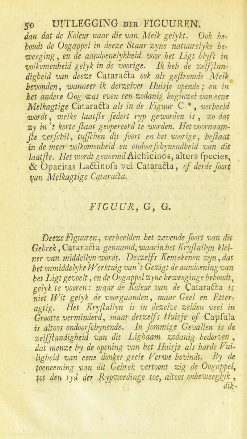 dan dat de Koleur naar die van Melk gelykt. Ook be- houdt de Oogappel in deeze Staar zyne natuurelyke be- veeeging, en de aandoenelykheid voor het Ligt blyft in volkomenheid gelyk in de voorige. Ik heb de zelfjlan- digheid van deeze Cataraóla ook als gejlremde Melk bevonden, ‘wanneer ik derzelver Huisje opende; en in het andere Oog 'was, even een zodanig beginzel van eene Melkagtige Cataraóla als in de Figuur C *, verbeeld ‘wordt, welke laat/le federt ryp geworden is, zo dat zy in ’t korte Jlaat geopereerd te worden. Het voornaam- Jle verfchil, tujfchen dit foort en het voorigebejlaat in de meer volkomenheid en ondoorfchynendheid van dit laatjle. Hetwo7-dtgenoemd Aichicinos, altera fpecies, & Opacitas Laftinofa vel Catara6la, of derde fooit ^(in Melkagtige Cq.taraÜa, FIGUUR, G, G. Deeze Figuur en, verbeelden bet zevende fooit van dit Gebrek, Catarafta genaamd, waarin het Kryflallyn klei- ner van middellynwordt. Deszelfs Kentekenen zyn,dat het onmiddelyke JVerktuig van 't Gezigt de aandoening van het Ligt gevoelt, en de Oogappel zyne beweeginge behoudt, gelyk te yooren: mqar de Ko.leur van de Catarafta isi niet Wit gelyk de voorgaanden, maar Geel en Etter- agtig. Het Kryflallyn is in dezelve zelden veel in Grootte verminderd, maar deszelfs Huisje of Capfula is altoos ondoorfchynende, In fommige Gevallen is de zelfftandigheid van dit Lighaam zodanig bedorven , dat menze by de opening van het Huisje als harde Vui- ligheid van eene donker geele Verwe bevindt. By de peneeming van dit Gebrek vertoont zig de Oogappel, tot dei} tyd der Fyptwdinge toe, altoos onbeweeglyk , diV