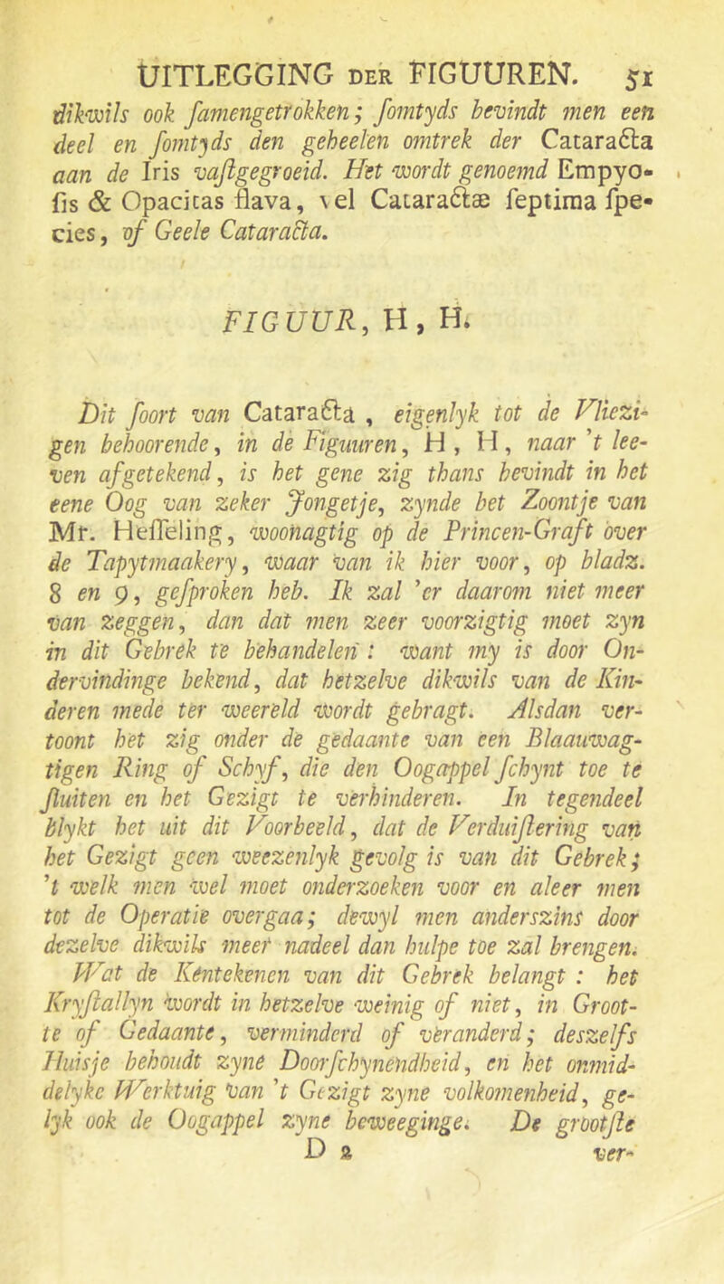 dikwih ook famengetrokken; fomtyds bevindt men een deel en fomtjds den geheel'en omtrek der Cataraóla aan de Iris vafigegroeid. Het wordt genoemd Empyo* fis & Opacicas flava, vel Caiaraftae feptiraa fpe» cies, of Geele Cataracla. F/GUUR, H,H. Dit foort van Catarafta , eigenJyk tot de Vliezi-^ gen behoorende, in dé Fïguuren, H , H, iiaar ’f ke- ven af getekend, is het gene zig thans bevindt in het eene Oog van zeker Jongetje, zynde bet Zoontje van Mr. Heflelinj», woonagtig op de Princen-Graft óver de Tapytmaakery, waar Van ik hier voor, op bladz. S en g, gefproken heb. Ik zal 'er daarom niet meer van zeggen, dan dat ??ien zeer voorzigtig moet zyn in dit Gebrek te behandelen : want my is door On- dervindinge bekend, dat hetzelve dikwils van de Kin- deren mede ter weereld Wordt gebragt. Alsdan ver- toont het zig onder de gedaante van een Blaauwag- tigen Ring of Schyf, die den Oogappel fchynt toe te fluiten en het Gezigt te verhinderen. In tegejideel blykt het uit dit Voorbeeld, dat de Verduijlering van het Gezigt geen weezenlyk gevolg is van dit Gebrek; ’t welk men wel moet ondei-zoeken voor en aleer men tot de Operatie overgaa; dewyl men anderszins door dezelve dikwils meet nadeel dan Imlpe toe zal brengen. Wat de Kentekenen van dit Gebrek belangt : het Kryjlallyn wordt in hetzelve weinig of niet, in Groot- te of Gedaante, verminderd of veranderd; desze fs Huisje behoudt zyne Dooifchynendheid, en het onmid- delyke Werktuig Van V Gezigt zyne volkomenheid, ge- lyk ook de Oogappel zyne bcweegingCi De grootjle D a ver-
