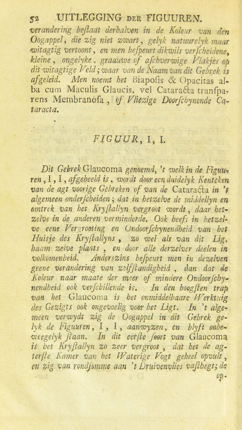 verandering befiaat derhahen in de Koleiir van den Oogappel ^ die zig niet Z‘Wart, gelyk natmirelyk maar witagtig vertoont, en men befpeurt dikmls verjcheidene, kleine , ongelyke, graauwe of afchvervoige Vlakjes op dit voitagtige Veld; waar van de Naainvan dit Gebrek is afgeleid. Men noemt het Biapofis & Opacitas al- ba cum Maculis Glaucis, vel Cataradla tranfpa- rens Membranofa , of Vliezige Doorfchynende Ca-- taracta. FIGUUR, 1, l. Dit Gebrek GIrucotus. genoemd, ’t welk in de Figuui ren ,lyl, af geheeld is, wordt door een duidelyk Kenteken van de agt voorige Gebreken of van de Cataraóla in ’t algemeen onderfebeiden \ dat in hetzelve de middellyn en ömtrek van het Kryftallyn vergroot wordt, daar het<^ zelve in de anderen verminderde. Ook heeft in hetzel- ve eene Verp.rooting en Ündoorfchynendheid van het Huisje des Kryfiallyns , zo wel als van dit Lig, haam zelve plaats , en door alle derzelver deelen in volkomenheid. Anderszins befpeurt men in dezelven geene verandering van zslfjlandigheid , dan dat de Koleur naar maate der meer of mindere Ondoorjehy- nendheid ook verfcbillende is. In den hoogjien trap. van het Glaucoma is het onmiddelbaare kVerktuig des Gezigts ook ongevoelig voor het Ligt. In ’t alge- meen verwydt zig de Oogappel in dit Gebrek ge- lyk de Figuur en ,1,1, aanwyzen, en blyft onbe- weegelyk Jiaan. In dit eetfte feort van Glaiicoma is bet Kryftallyn zo zeer vergroot , dat het de ag~ terflc Kamer van het Waterige Vogt geheel opvult, en ^ig van rondjomme aan ’t Druivenvlies vaflhegt; de op.