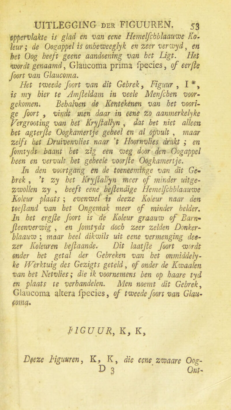 oppervlakte is glad en van eene Hemelfchblaauwe Ko- leur; de Oogappel is onbeweeglyk en zeer verwyd, en het Oog heeft geene aandoening van het Ligt. Het •üjordt genaamd ^ Glaucoma prima fpecies, of eer (te foort van Glaucoma. Het tweede foort van dit Gebrek, Figuur , I *, is my hier te Amfteldam in veele Menfchen voor- gekomen. Behalven de Kentekenen van het voori- ge foort , vindt men daar in eene zo aanmerkelyke Fergrooting van het Kryjtallyn , dat het niet alleen het agterfte Oogkamertje geheel en al opvult , maar zelfs bet Druivenvlies naar ’f Hoornvlies drukt ; en fomtyds baant het zig een weg, door den Oogappel heen en vervult het geheele voor (te Oogkamertje. Xn den voortgang en de toeneemifige van dit Gé» hrek , ’t zy bet Kryjiallyn meer of minder uitge- zwollen zy , heeft eene ^ bejtendige IXemelfcbblaauwe Koleiir plaats ; evenwel' is deeze Koleur naar den Ueftand van het Ongemak meer of minder helder. In het erg(te foort is de Koleur graauw of Barn^ jleenverwig , en Jotntyds doch zeer zelden Donker- blaauw ; maar heel dikwils uit eene vermenging dee- zer Koleur en bejtaande. Dit laatfte foort wordt onder het getal der Gebreken van het onmiddely- ke Werktuig des Gezigts geteld ^ of onder de Kwaaien van het Netvlies; die ik voornemens ben op haare tyd en plaats te verhandelen. Men noemt dit Gebrek ^ Glaucoma altera fpecies, of tweede foort van Glau- coma» FIGUUR, K, K, Deeze Figuuren, K, K, die eene zwaare Oog- L) 3 Onh