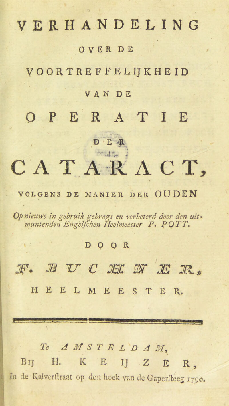 VERHANDELING o V E R D E VOORTREFFELIJKHEID V A N D E OPERATIE b ■ E 'E CA TA RA C T, VOLGENS DE MANIER DER OUDEN Op nieuws in gebruik gehrngt en verbeterd door den uit'' muntenden Engelfchen Heelmeester F. F O TT* * • DOOR ✓ m u c m w js HEELMEESTER. Tc A M S T E L D A 71/, Bij H. K e ij Z e R,