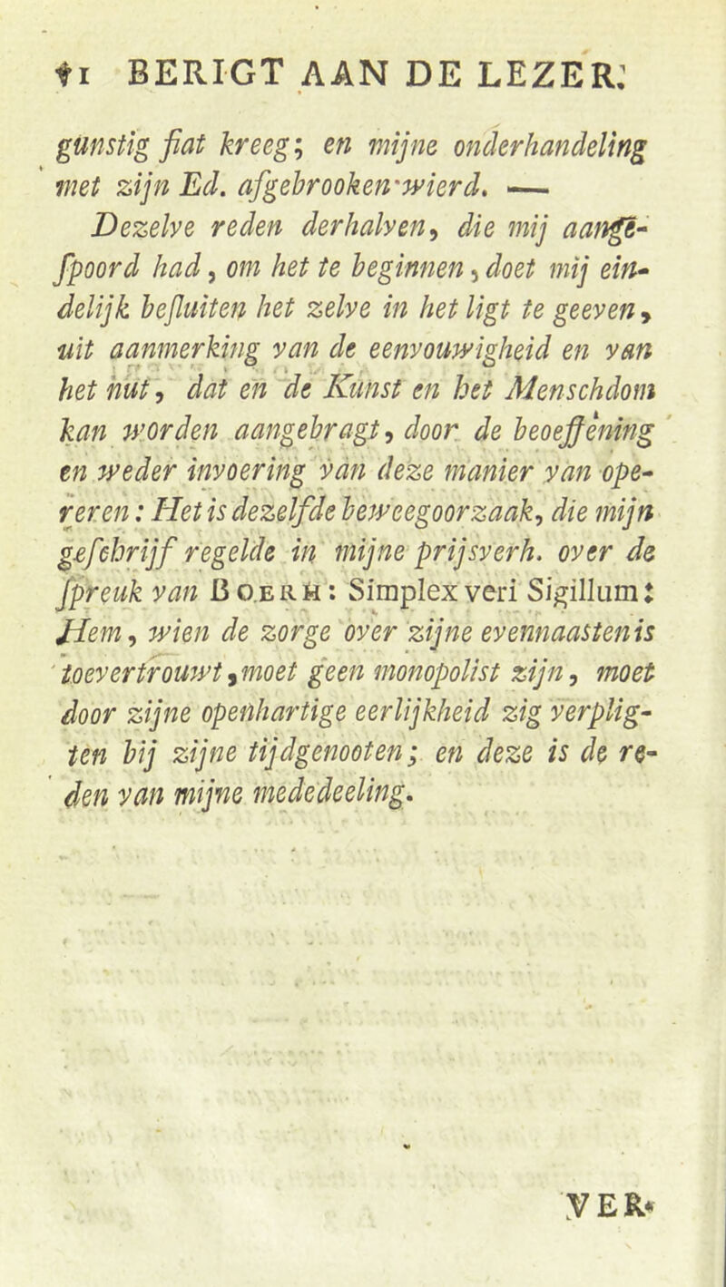 fI BERIGT AAN DE LEZER: gunstig fiat kreeg; en mijne onderhandeling met zijn Ed. afigehrooken'wierd, — Dezelve reden der kalven^ die mij fpoord had, om het te beginnen, doet mij ein* delijk hejluiten het zelve in het ligt te geeven > uit aanmerking van de eenvoudigheid en van het hut, dat en de Kunst en het Menschdom kan dorden aangebragt, door de heoefiening ' tn weder invoering van deze manier yan ope- reren : Het is dezelfde beweegoorzaak^ die mijn g^fehrijf regelde in mijne prijsverh. over de fpreuk van Bo.erH; Simplex veri Sigillum: Hem., wien de zorge over zijne evennaastenis '’toevertrouwt^moet geen monopolist zijn, moet door zijne openhartige eerlijkheid zig verplig- ten bij zijne tijdgenooten; en deze is de re- den van mijne mededeeling. yEK*