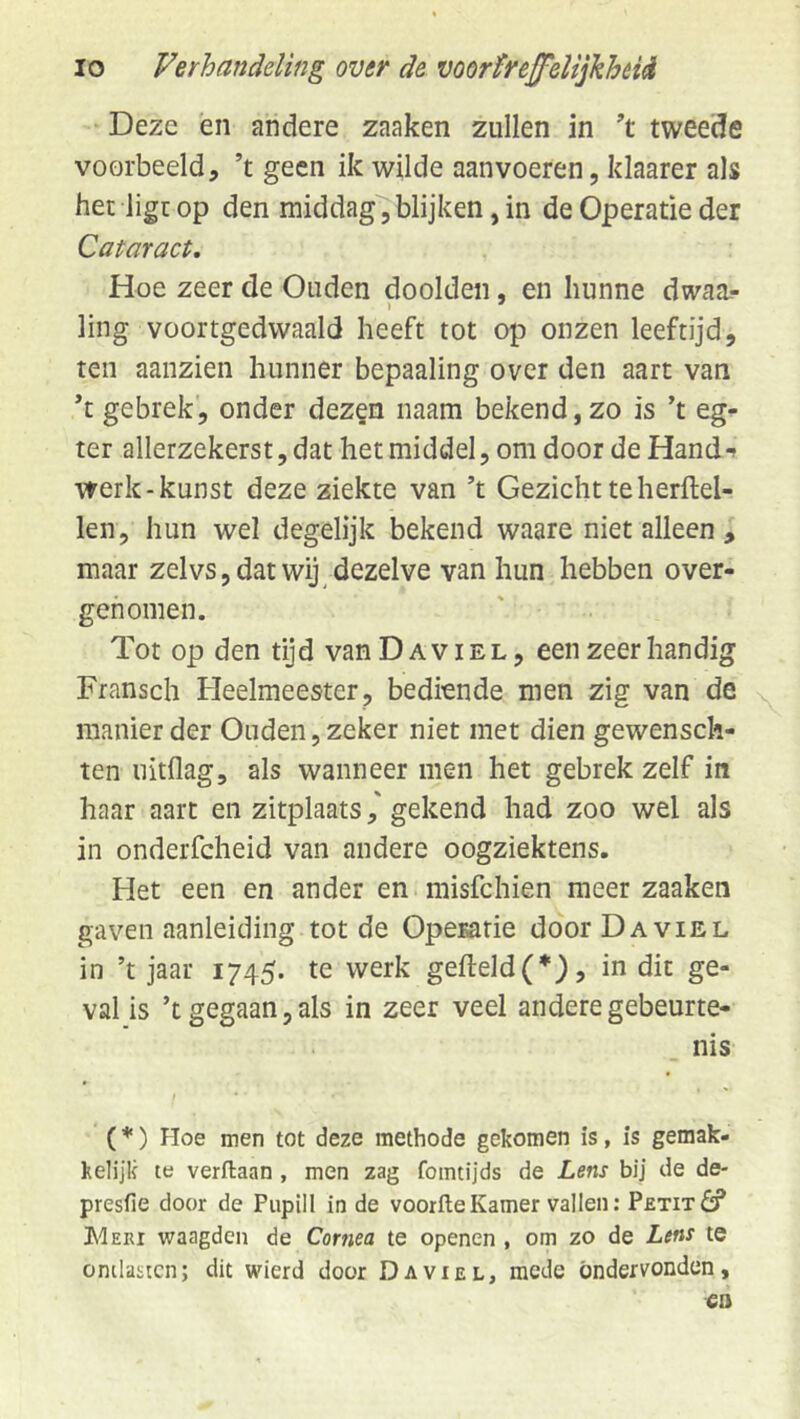 Deze en andere zaaken zullen in tweede voorbeeld, ’t geen ik wilde aanvoeren, klaarer als het ligt op den middag, blijken, in de Operatie der Cataract, Hoe zeer de Ouden doolden, en hunne dwaa.- ling voortgedwaald heeft tot op onzen leeftijd, ten aanzien hunner bepaaling over den aart van ’t gebrek, onder dez§n naam bekend, zo is ’t eg- ter allerzekerst, dat het middel, om door de Hand werk-kunst deze ziekte van ’t Gezicht te herftel- len, hun wel degelijk bekend waare niet alleen , maar zelvs, dat wij dezelve van hun hebben over- genomen. Tot op den tijd vanDAviEL, een zeer handig Fransch Fleelmeester, bediende men zig van de manier der Ouden, zeker niet met dien gewensch- ten nitflag, als wanneer men het gebrek zelf in haar aart en zitplaatsgekend had zoo wel als in onderfcheid van andere oogziektens. Het een en ander en misfehien meer zaaken gaven aanleiding tot de Operatie door Da viel in ’t jaar 1745. te werk gefteld(*), in dit ge- val is ’t gegaan, als in zeer veel andere gebeurte- nis t (*) Hoe men tot deze methode gekomen is, is gemak- kelijk te verflaan , men zag fomtijds de Lens bij de de- presfie door de Pupill in de voorfteKamer vallen: PzTixdf Meri waagden de Cornea te openen , om zo de Lens te ontlasten; dit wierd door Da viel, mede ondervonden, ca