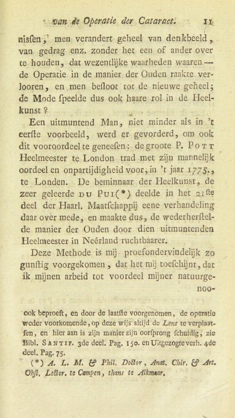 nisfen,’ men verandert geheel van denkbeeld, van gedrag enz. zonder het een of ander over te houden, dat wezentlijke waarheden waaren — de Operatie in de manier der Ouden raakte ver- loeren, en men befloot tot de nieuwe geheel; de Mode fpeelde dus ook haare rol in de Heel- kunst ? ^ . Een uitmuntend Man, niet minder als in ’t eerfle voorbeeld, werd er gevorderd, om ook dit vooroordeel te geneefen: de groote P. P o t r Heelmeester te London trad met zyn mannelijk oordeel en onpartijdigheid voor,in ’t jaar 1775., te Londen. De beminnaar der Heelkunst, de zeer geleerde du Pui(*) deelde in het 21 deel der Haarl. Maatfehappij eene verhandeling daar over mede, en maakte dus, de wederherflel- de manier der Ouden door dien uitmuntenden Heelmeester in Neerland ruchtbaarer. Deze Methode is mij proefondervindelijk zo gunftig voorgekomen , dat het mij toefchijnt, dat ik mijnen arbeid tot voordeel mijner natuurge- 1100- ook beproeft, en door de laatfte voorgenomen, de operatie weder voorkomende, op deze wijs altijd de Lens te verplaat- fen, en hier aan is zijn manier zijn oorfprong fchuldig, zie ïiibl. Santif. 3de deel. Pag. 150. enUitgezogteverh. 4de deel. Pag. 75. A. L, M, ^ Phil. Do£tor, Anat. Chir. ^ Art, Obji, Lector, te Campen, thans te Alkmaar,