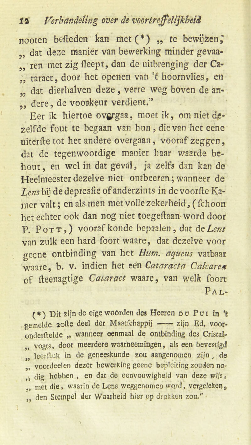 nooten bededen kan met(*) „ te bewijzen; „ dat deze manier van bewerking minder gevaa- 5, ren met zig fleept, dan de nitbrenging der Ca- „ taract, door het openen van ’f hoornvlies, en „ dat dierhalven deze , verre weg boven de an- 5, dcre, de vooskeur verdient.’* Eer ik hiertoe ov^gaa, moet ik, om niet de- zelfde fout te begaan van hun, die van het eene uiterfte tot het andere overgaan, vooraf zeggen, dat de tegenwoordige manier haar waarde bc- hont, en wel in dat geval, ja zelfs dan kan de Heelmeester dezelve niet ontbeeren; wanneer de Lens by de depresfie of anderzints in de voorfte Ka- mer valt; en als men met volle zekerheid, (fchoon het echter ook dan nog niet toegeftaan-word door P. PoTT,) vooraf konde bepaalen, dat de Lens van zulk een hard foort waare, dat dezelve voor gcenc ontbinding van het Hum. aqueus vatbaar waare, b. v. indien het eeh Cataracta Calcarea of fteenagtige Cataract waare, van v/elk foort Pal- (♦) Dit zijn de eige woorden des Heeren dü Pui in ’t gemelde aofte deel der Maatfchappij zijn Ed. voor- onderftelde „ wanneer eenmaal de ontbinding des Cristal- „ vogts, door meerdere waarneemingen, als een bevestigd „ leerftuk in de geneeskunde zou aangenomen zijn ^ de ,, voordeelen dezer bewerking geene bepleitlng zouden no- „ dig hebben , en dat de eenvouwigheid van deze w/js, „ met die» waarin de Lens weggenomen wqrd, vergeleken, ,, den Stempel der Waarheid hier op drukken zou,’' 1