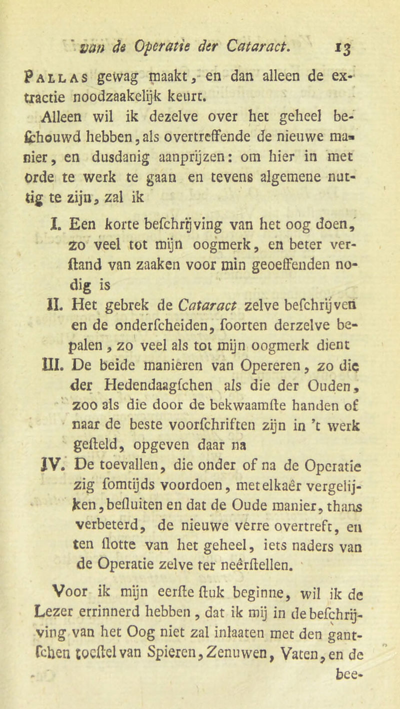 P A L L A s gewag maakten dan alleen de ex- tiactie noodzaakelijk keurt. Alleen wil ik dezelve over het geheel be- fibhouwd hebben, als overtreffende de nieuwe ma- nier, en dusdanig aanpryzen: om hier in met orde te werk te gaan en tevens algemene nut- tig te zijn, zal ik I. Een korte befchrgving van het oog doen, 20 veel tot mijn oogmerk, en beter ver- ftand van zaaken voor min geoeffenden no- dig is IL Het gebrek de Cataract zelve befchryveti en de onderfcheiden, foorten derzelve be- palen , zo veel als tot mijn oogmerk dient m. De beide manieren van Opereren, zo die der Hedendaagfchen als die der Ouden, zoo als die door de bekwaamde handen of • naar de beste voorfchriften zijn in ’t werk gefteld, opgeven daar na JV. De toevallen, die onder of na de Operatie zig fomdjds voordoen, metelkaêr vergelij- ken, befluiten en dat de Oude manier, thans verbeterd, de nieuwe verre overtreft, en ten flotte van het geheel, iets naders van de Operatie zelve ter neêrdellen. ‘ Voor ik mijn eerde ftuk beginne, wil ik de Lezer errinnerd hebben , dat ik mij in de befchrij- ving van het Oog niet zal inlaaten met den gant- Tchen tocftelvan Spieren,Zenuwen, Vaten,en de bce*