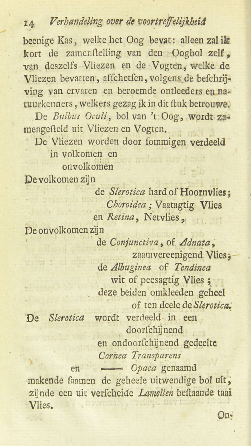 beenige Kas, welke het Oog bevat; alleen zal ik kort de zanienflelling van den Oogbol zelf, van deszelfs Vliezen en de Vogten, welke de Vliezen bevatten, affchetfen, volgens.de befchrij- ving van ervaren en beroemde ontleeders en na- tuurkenners , welkers gezag ik in dit ftuk betrouwe, De Btiibus Oculi, bol van ’t Oog, wordt za- mengefteld uit Vliezen en Vogten. De Vliezen worden door fommigen verdeeld in volkomen en onvolkoihen De volkomen zijn de Slerotica hard of Hoornvlies; Choroidea; Vaatagtig Vlies m Retina^ Netvlies, De onvolkomen zijn de Conjunctiva, of /Idnata zaamvereenigend Vlies j de Aïbuginea of Tendinea wit of peesagtig Vlies ; deze beiden omkleeden geheel of ten deele de Slerotica, De Slerotica wordt verdeeld- in een doorfchijnend en ondoorfchijnend gedeelte Cornea Transpare?is en —— Opaca genaamd makende faamen de geheele uitwendige bol uit,' zijnde een uit verfcheide Lamellen beftaande taai Vlies. Out