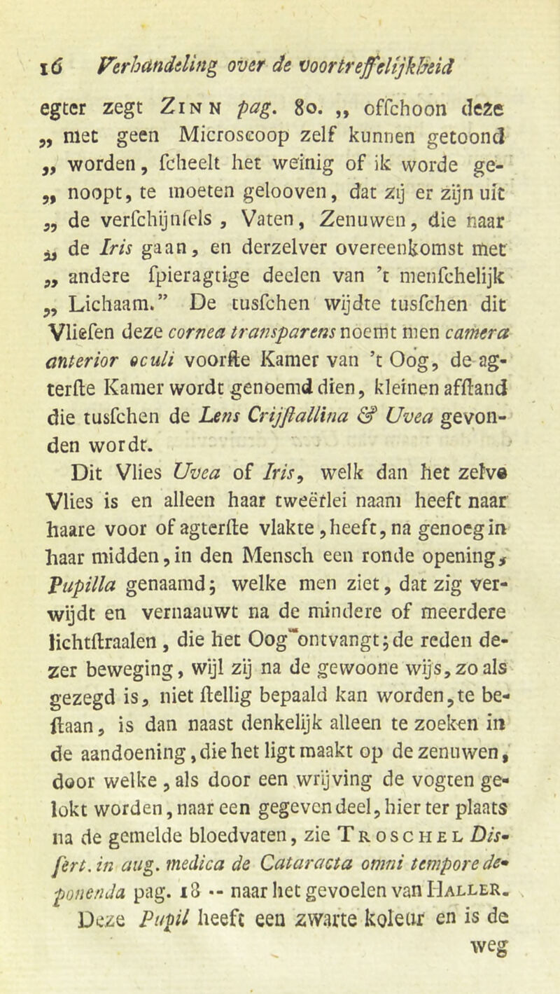 egter zegt Zinn pag, go. „ offchoon deZe 5, met geen Microscoop zelf kunnen getoond „ worden, fcheelt het weinig of ik worde ge- 5, noopt, te moeten gelooven, dat zij er zijn uit ,5 de verfchijnrels , Vaten, Zenuwen, die naar 3, de Iris gaan, en derzelver overeenkomst met ,, andere fpieragtige deden van ’t menfchelijk 5, Lichaam.” De tusfchen wijdte tusfchen dit Vliefen deze cornea transparens men camera cinterior oculi voorfte Kamer van ’t Oog, de ag- terfte Kamer wordt genoemd dien, kleinen afftand die tusfchen de Lens CrijfiaUina & Uvea gevon- den wordt. Dit Vlies Uvea of Iris^ welk dan het zefv® Vlies is en alleen haar tweërlei naam heeft naar haare voor ofagtcrfte vlakte, heeft, na genoeg in haar midden,in den Mensch een ronde opening, Vupilla genaamd5 welke men ziet, dat zig ver- wijdt en vernaauwt na de mindere of meerdere lichtftraalen , die het Oog“ontvangt;de reden de- zer beweging, wijl zij na de gewoone wijs,zo als gezegd is, niet ftellig bepaald kan worden,te be- llaan, is dan naast denkelijk alleen te zoeken in de aandoening, die het ligt maakt op de zenuwen, door welke , als door een wrijving de vogten ge- lokt worden, naar een gegeven deel, hier ter plaats na de gemelde bloedvaten,zieTR0SCH£L Dis» fert.in aug. medica de Cataracta omni temporede» ponenda pag. i8 •- naar het gevoelen van IIaller. Deze Pupil heeft een zwarte kolear en is de