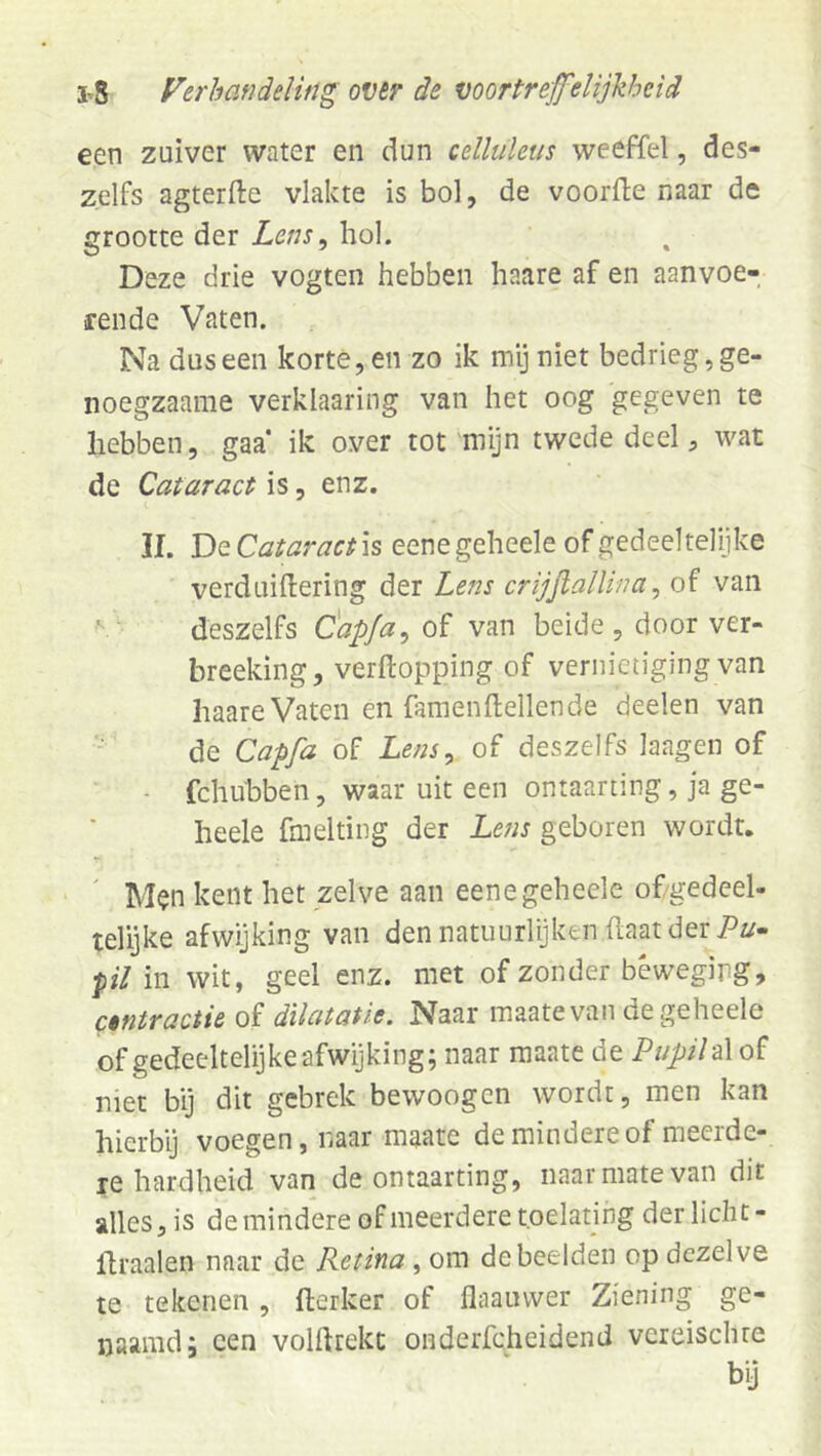 een zuiver water en dun celliiletis weeffel, des- zelfs agterfte vlakte is bol, de voorfte naar de grootte der Letis, hol. Deze drie vogten hebben haare af en aanvoe- rende Vaten. Na dus een korte, en zo ik my niet bedrieg, ge- noegzaame verklaariiig van het oog gegeven te hebben, gaa* ik over tot mijn twede deel ^ wat de Cataract is, enz. II. T>Q.Cataract\^ eenegeheele of gedeeltelijke verduiftering der Lens crijftalU/m^ of van ■ deszelfs C'apja^oï van beide , door ver- breeking, verftopping of vernietiging van haare Vaten en famenftellende deelen van de Capfa of Lens^ of deszelfs laagen of - fchubben, waar uit een ontaarting, ja ge- heele fmelting der Lens geboren wordt. M$n kent het zelve aan eenegeheele of/gedeel- telyke afwijking van den natuurlijken haat der 7^^/- pil in wit, geel enz. met of zonder beweging, cmractie ai dilatatie. Naar maatevan de geheele of gedeeltelijke afwijking; naar maate de Pupilof met bij dit gebrek bewoogen wordt, men kan hierbij voegen, naar maate de mindere of meerde- re hardheid van de ontaarting, naar mate van dit alles, is de mindere of meerdere toelating der licht- flraalen naar de Retina debeelden op dezelve te tekenen, fterker of flaauvver Ziening ge- naamd; een volftrekc onderfcheidend vcreisclue bij