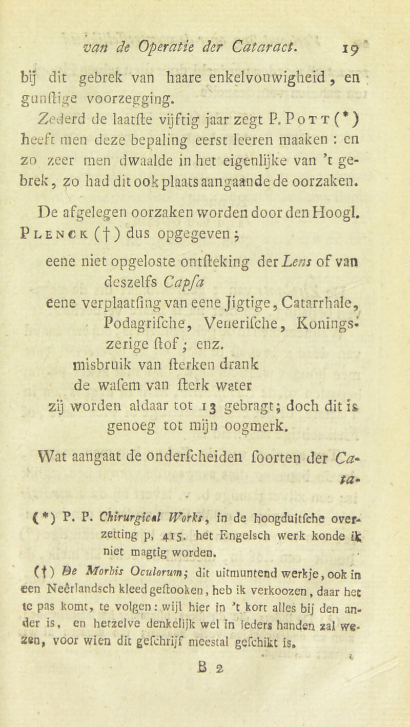 bij dit gebrek van haare enkelvouwigheid, en : giindige voorzegging. Zederd de laatfte vijftig jaar zegt P. Pott(*) heeft men deze bepaling eerst leeren maaken : cn zo zeer men dwaalde in het eigenlijke van ’t ge- brek, zo had dit ook plaats aangaande de oorzaken. De afgelegen oorzaken worden door den Hoogl, Plenck (j-) dus opgegeven j eene niet opgeloste ontfleking der Lm of van des zelfs Capfa eene verplaatfing van eene Jigtige, Catarrhale, ■ Podagrifche, Venerifche, Konings- zerigedof; enz. misbruik van fterken drank de wafem van flerk water zij worden aldaar tot 13 gebragt; doch dit is genoeg tot mijn oogmerk. Wat aangaat de onderfcheiden Poorten der C^- ta* (*) P. P. Chirurgicêl Works^ in de hoogdultfche over- zetting p, 415. het Engelsch werk konde ik niet magtig worden. (t) öff Morbis Oculorum; dit uitmuntend werkje, ook in een Neêrlandsch kleed geftooken, heb ik verkoozen, daar het te pas komt, te volgen: wijl hier in 't.korc alles bij den an- der is, en hetzelve denkelijk wel in ieders handen zal we- zen, voor wien dit gcfchrijf meestal gefchikt is, B 2 '