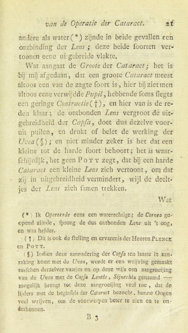 andere ais water(*) zijnde in beide gevallen een ontbinding der Lens; deze beide foorten ver- toonen cene ui gebreide vlakte. Wat aangaat de Groote Cataract; het is bij nïy afgedaan, dat een groote Cataract meest altoos een van de zagte foort is, hier bij ziet men altoos eene verwijddehebbende foms flegts een geringe Contractie , en hier van is de re- den klaar; de ontbonden Lens vergroot de uit- gebreidheid der Capfa, doet dus dezelve voor- uit puilen, en drukt of belet de werking der Uvea{’^); en niet minder zeker is het dat een kleine tot de harde foort behoort; het is waar- fchijnUjk,het geen Pott zegt, dat bij een harde Cataract een kleine Lens zich vertoont, om dat zij in uitgebreidheid vermindert, wijl dc deelt- jes der Lens zich famen trekken. Wat (♦ Ik Opereerde eens een waterachtige,* de Cör?iM ge- opend zijnde, fprong de dus ontbonden Lens uit oog, en was helder. (t) Dit is ook de ftelling en ervarenisderHeerenPLENCK en Pott. ( 5) Indien deze aanradcring der Capfa ten laastc in aan- raking komt met de Uvea, wordt er een wrijving gemaakt tusfehen derzelver vaatjes en op deze wijs een aangroeijing van de Uvea met de Capfa Lentis, Sijnechia genaamd —■ mogelijk brengt tot deze aangroeijing veel toe , dat de lijders met de beginfels der Cataract bezocht, hunne Oogen veel wrijven, om de voorwerpen beter te zien en te on- derkennen. B 5