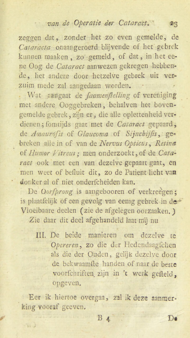 zeggen dat, zonder het zo even gemelde, de Cataracta onaangeroerd blijvende of het gebrek kunnen raaaken , zo gemeld, of dat, in het ee- ne Oog de Cataract aanwezen gekregen hebben- de, het andere door hetzelve gebrek uit ver- zuim mede zal aangedaan worden. . Wat aangaat de JaamenflelUng of vereniging met andere Ooggebreken, behalven het boven- gemelde gebrek, zijn er, die alle oplettenheidver- dienen; fointijds gaat met de Cataract gepaard, de Amaarofïs of Glauconia of Sijnchijfis, ge- breken alle in of van de Nervus Opticus^ Retina of liiimor Vitreus; men onderzoekt,of de Cata- ract ook'met een van dezelve gepaart gaat, en men weet of befluit dit, zo de Patiënt licht van ■ donker al of niet onderfcheiden kan. De üorfprong is aangebooren of verkreegen; is phiatfelijk of een gevolg van eemg gebrek in de' Vioeibaare deelen (zie de afgelegen oorzaaken. 3 Zie daar dit deel afgehandeld laat mij nu III. De beide manieren om dezelve te Opereren^ zo die der Hedendaagfchen als die der Ouden, gelijk dezelve door de bekwaamfte handen of naar de beste voorfchriften zijn in ’t werk gelleld, opgeven. Eer ik hiertoe overgan, zal ik deze aanrnér* king vooraf geeven.