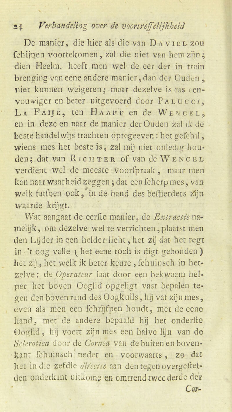 De manier, die hier als die van Da viel zou fchijnen voortekomen, zal die niet van hem zijn; dien Heelm. heeft men wel de eer der in train brcnging van eene andere manier, dan der Ouden , niet kunnen weigeren; maar dezelve is ras ten- Vüuwiger en beter uitgevoerd door Palucct, La Faij e5 ten H a ap f en de Wencel, en in deze en naar de manier der Ouden zal ik de beste handelwijs trachten optegeeven : het getchil, wiens mes het beste is, zal mij niet onledig hou- den ; dat van Richter of van de W ë n c e l verdient wel de meeste voorfpraak, maar men kan naar waarheid zeggen ; dat een fcherp mes, van welk fatfoen ook, in de hand des bellierdets ^jn waarde krijgt. Wat aangaat de eerhe manier, de Extractie na- melijk, om dezelve wel te verrichten , plaatst men den Lijder in een helder licht, het zij dat het regt in ’t oog valle het eene toch is digt gebonden ) het zij, het welk ik beter keure , fchuinsch in het- zelve: de Operateur laat door een bekwaam hel- per het boven Ooglid opgeligt vast bepalen te- gen den boven rand des Oogknils, hij vat zyn mes, even als men een fchrijfpen houdt, met de eene hand, met de andere bepaald hij het onderlle Ooglid, hij voert zijn mes een halve lijn van de Sclerotica door de Cornca van de buiten en boven- kant fchuinsch neder en voorwaarts, zo dat het in die zefdle directie aan den tegen overgellei- dcu onderkant uitkome cn omtrend-twee derde der Cap-