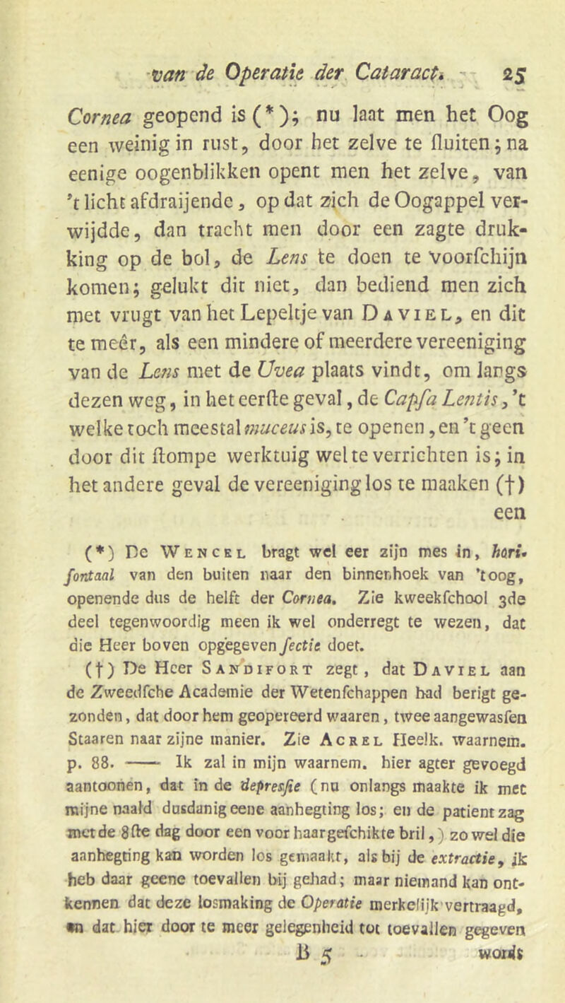 Cornea geopend is(*); nu laat men het Oog een weinig in rust, door het zelve te fluiten; na eenige oogenblikken opent men het zelve, van licht afdraijende, op dat zich de Oogappel ver- wijdde, dan tracht men door een zagte druk- king op de bol, de Lens te doen te Voorfchijn komen; gelukt dit niet, dan bediend men zich met vrugt van het Lepeltje van Da viel, en dit te meer, als een mindere of meerdere vereeniging van de Lctis met de Uvea plaats vindt, om langs dezen weg, in het eerfte geval, de Capfa Le?itis, ’t welke toch meestal is, te openen, en ’t geen door dit ftompe werktuig wel te verrichten is; in het andere geval de vereeniging los te maaken (f) een (*) De Wencel bragt wel eer zijn mes in, hari* fontaal van den buiten naar den binnenhoek van ’toog, openende dus de helft der Cornea, Zie kweekfchool 3de deel tegenwoordig meen ik wel onderregt te wezen, dat die Heer boven opgegeven Jectxe doet. (t) De Heer S an’difort zegt, dat Da viel aan de Zweedfche Academie der Wetenfehappen had berigt ge- zonden , dat door hem geopereerd waaren, twee aangewasfea Staaren naar zijne manier. Zie Ac rel Heelk. waarnem. p. 88. Ik zal in mijn waarnem. bier agter gevoegd aantoonen, dat in de riepresfie (nu onlangs maakte ik met mijne naald dusdanig eene aanhegting los; et) de patiënt zag met de dag door een voor haargefchikte bril,) zo wel die aanhegting kan worden los gemaakt, als bij de extractie, ik heb daar geene toevallen bij gehad; maar niemand kan ont- kennen dat deze losmaking de Operatie merkelijk vertraagd, •n dat hier door te meer gelegenheid tot toevallen g^even 15 K - wordt