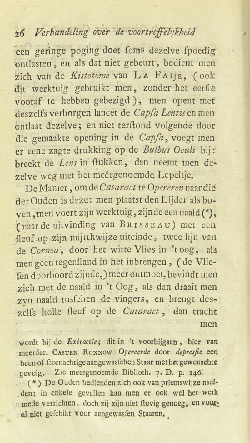 een geringe poging doet foms dezelve fpoedig ontlasten5 en als dat niet gebeurt, bedient men zich van de Kistotome van La Faije, (ook dit werktuig gebruikt men, zonder het eerde vooraf te hebben gebezigd ), men opent met deszelfs verborgen lancet de Capfa Lentis en men ontlast dezelve; en niet terdond volgende door die gemaakte opening in de Capfa ^ voegt men er eene zagte drukking op de Bulbus Oculi bij: breekt de Lens in dukken, dan neemt men de- zelve weg met het meêrgenoemde; Lepeltje. De Manier, om de Cataract te Opereren naar die der Ouden is deze: men plaatst den Lijder als bo- ven ,men voert zijn werktuig,zijnde een naald (naarde uitvinding van Brisseau) met een fleuf op zijn mijrthwijze uiteinde, twee lijn van de Cornea, door het witte Vlies in ’toog, als men geen tegendand in het inbrengen, ( de Vlie- lèn doorboord zijnde,) meer ontmoet, bevindt men zich.met de naald in ’t Oog, als dan draait men zyn naald tusfchen de vingers, en brengt des- zelfs holle deuf op de Cataract, dan tracht men wordt bij de Extractie; dit in ’t voorbijgaan , hier van meerder. Casten Ronnow Opereerde door depresjie een been of fteenachtigeaangewasfchen Staar methtftgewenschtc gevolg. Zie meergenoemde Biblloth. 7. D. p. 146. (♦ ) De Ouden bedienden zich ook van priemswijze naal- den; in enkele gevallen kan men er ook wel het werk mede verrichten. doch zij zijn niet Hevig genoeg, en voot; al niet gefchikt voor aangewasfen Staaren. ^