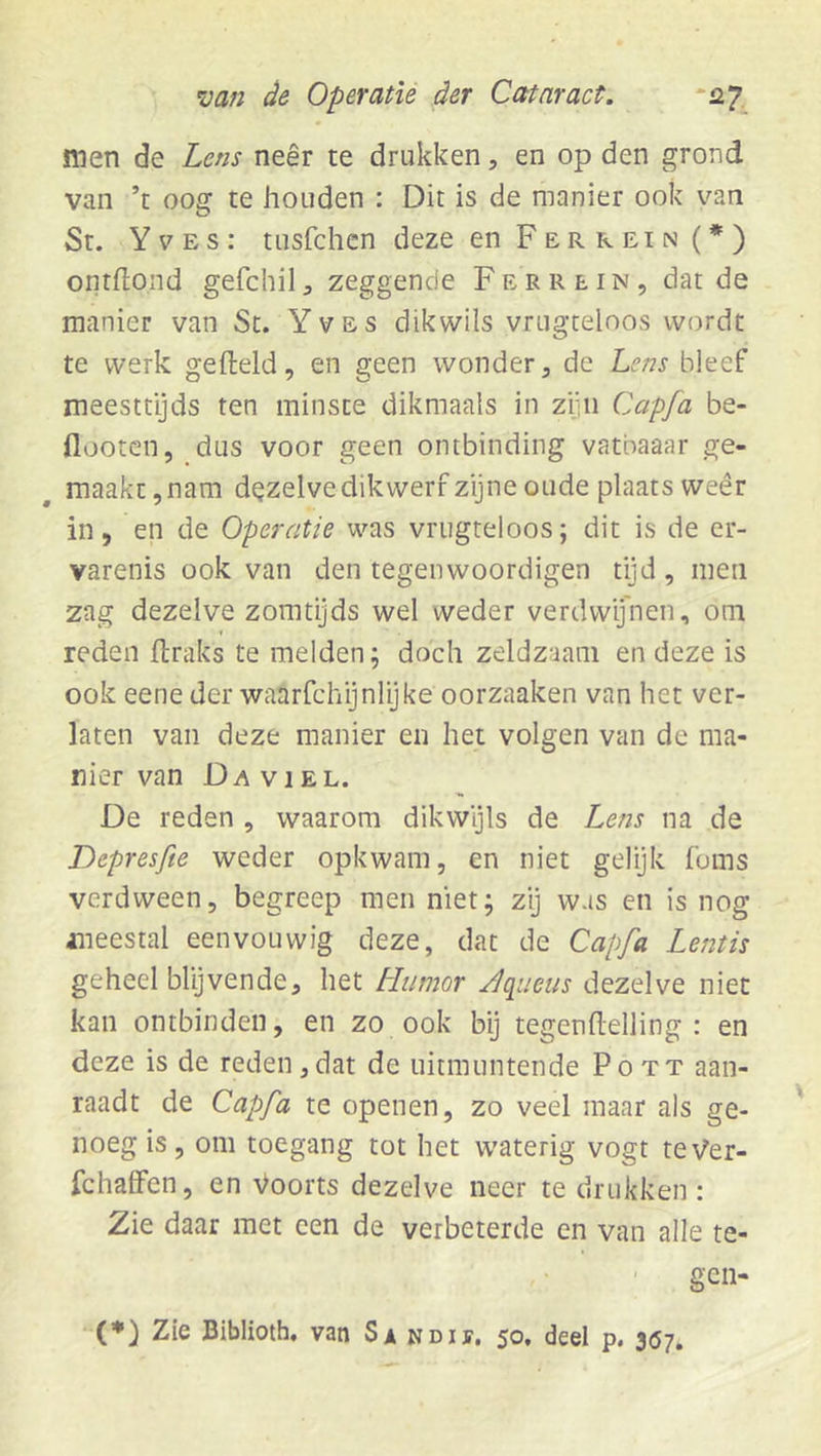 men de Lens neêr te drukken, en op den grond van ’t oog te houden : Dit is de manier ook van St. Y 7 E s : tusfchen deze en Ferrein (*) ontflond gefchil ^ zeggende F e r r e i n , dat de manier van Sc. Yves dikwils vrugceloos wordt te werk gefteld, en geen wonder, de Lens bleef meesttyds ten minste dikmaais in ziiii Capfa be- flooten, dus voor geen ontbinding vatbaaar ge- maakt, nam dezelve dikwerf zijne oude plaats wéér in, en de Operatie was vrugteloos; dit is de cr- varenis ook van den tegenwoordigen tijd , men zag dezelve zomtijds wel weder verdwijnen, om reden ftraks te melden; doch zeldzaam en deze is ook eene der waarfchijnlijke oorzaaken van het ver- laten van deze manier en het volgen van de ma- nier van Da viel. De reden , waarom dikwyls de Lens na de Depresfie weder opkwam, en niet gelijk foms verdween, begreep men niet; zi] was en is nog aneestal eenvouwig deze, dat de Capfa Lentis geheel blijvende, het Plumor Aqiieus dezelve niet kan ontbinden, en zo ook bij tegenflelling : en deze is de reden,dat de uitmuntende Pott aan- raadt de Capfa te openen, zo veel maar als ge- noeg is, om toegang tot het waterig vogt teVer- fchalfen, en Voorts dezelve neer te drukken: Zie daar met een de verbeterde en van alle te- gen- (*) Zie Biblioth, van Si ndif. 50. deel p. 307.