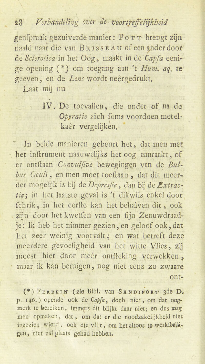 genfpraak gezuiverde manier: Pott brengt zyii naald naar die van Brisseau of een ander door de Sclerotica in het Oog, maakt in de Capfa eeni- ge opcning (*) om toegang aan ’t Hum. aq. te geeven, en de Lens wordt neêrgedrukt. Laat mij nu IV. De toevallen, die onder of na de Operatie zich foms voordoen metel- kaêr vergelijken. Jn beide manieren gebeurt het, dat men met het inftrument naauwelijks het oog aanraakt, of er ontdaan Convulftve bewegingen van de Bul- hus Oculi, en men moet toeftaan , dat dit meer- der mogelijk is bij de Depresfie , dan bij de Extrac- tie; in het laatste geval is ’t dikwils enkel door fchrik, in het eerde kan het behalven dit, ook zijn door het kvvetfen van een fijn Zenuwdraad- je: Ik heb het nimmer gezien, en geloof ook,dat het zeer weinig voorvalt; en wat betreft deze meerdere gevoeligheid van het witte Vlies, zy moest hier dhor meêr ontdeking verwekken, maar ik kan betuigen, nog niet eens zo zwaare ont- (*) Ferrein (zie Bibl. van Sandifort 3de D, p 146.) opende ook de Capfa^ doch niet, om dat oog- merk le bereiken, immers dit blijkt daar niet; en dus mag men opmaken, dat, om dat er die noodzakelijkheid niet ingezien wicrd, ook dje vljjt, om het altoos te gen, niet zal plaats gehad hebben.