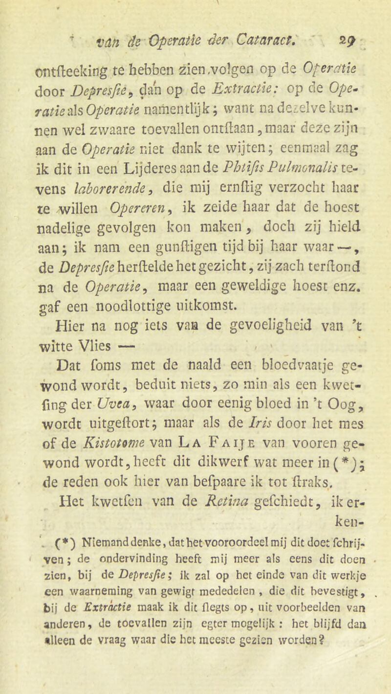 ontfteeking te hebben zien .volgen op de Operatie door Depresfie^ dan op de Extractie: op de Ope^ ratieüsOperatie naiiientlijk; want nadeielve kun- nen wel zwaare toevallen ontftaan, maat deze zijn aan de Operatie niet dank te wijten; eenmaal zag ik dit in een Lijderes aande Phtifis Pulmonalis le- vens laborerende, die mij ernftig verzocht haar le willen Opereren^ ik zeide haar dat de hoest nadelige gevolgen kon maken , doch zij hield aan; ik nam een gunftigen tijd bij haar waar — , de Z)e/)my?eherfl:elde het gezicht, zij zach terdond na de Operatie^ maar een geweldige hoest enz. gaf een noodlottige uitkomst. Hier na nog iels vaa de gevoeligheid van ’t witte Vlies — / > Dat foms met de naald een bloedvaatje ge- wond wordt, beduit niets, zo min als een kwet- fing der Uveas waar door eenig bloed in ’t Oog, wordt uitgeftort; maar als de Iris door het mes of de Kistotome van La Faije van vooren ge- wond wordt,heeft dit dikwerf wat meer in(*}; de reden ook hier van befpaare ik tot ftraks. Het kwetfen van de Retina iker- ken- ( ♦ ) Niemand denke, dat het vooroordeel mij dit doet fchri j- ' veti; de ondervinding heeft mij meer als eens dit doen zien, bij de Depresjie; ik zal op het einde van dit werkje een waarneming van gewigt mededelen , die dit bevestigt, bii de Extractie maak ik dit flegts op, uit voorbeelden van anderen, de toevallen zijn egter mogelijk : het blijfd dan •Heen de vraag waar die het meeste gezien worden?