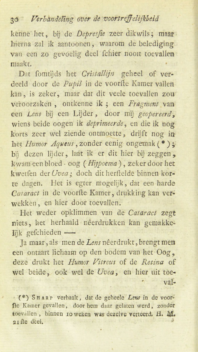 kenne het, bij de Depreffe zeer dik wils; maar- hierna zal ik aantoonen, waarom de belediging van een zo gevoelig deel fchier nooit toevallen maakt. Dat fomtijds het Cristallijn geheel of ver- deeld door de Pupil in de voorfte Kamer vallen kan, is zeker, maar dar dit veele toevallen zou veroorzaken , ontkenne ik ; een Fragment van een Lens by een Lijder, door mij geopereerd, wiens beide oogen ik deprimeerde^ en die ik nog korts zeer wel ziende ontmoette, drijft nog in het Humor Aqueus, zonder eenig ongemak (• ) ; bij dezen Igder, laat ik er dit hier bij zeggen, kwam een bloed - oog ( Hijpoema), zeker door het kwetfen dtïUvea; doch dit herdelde binnen kor- te dagen. hJet is egter mogelijk, dat een harde Cataract in de voorfte Kamer, drukking kan ver- wekken , en hier door toevallen. Het weder opklimmen van de Cataract zege niets, het herhaald nêerdrukken kan gemakke- lijk gefchieden Ja maar, als men de Lens nêerdnikt, brengt men een ontaart lichaam op den bodem van het Oog, deze drukt het Humor Vitreus of de Retina of wel beide, ook wel de Uvea, en hier uit toe- ' val- (♦) Sharp verhaalt, dat de geheele Lew in de voor- fie Kamer gevallen, door hem daar gelaten werd, zonder toevallen, binnen lo weken was dezelve verteerd. H. M» aifte deel. ^