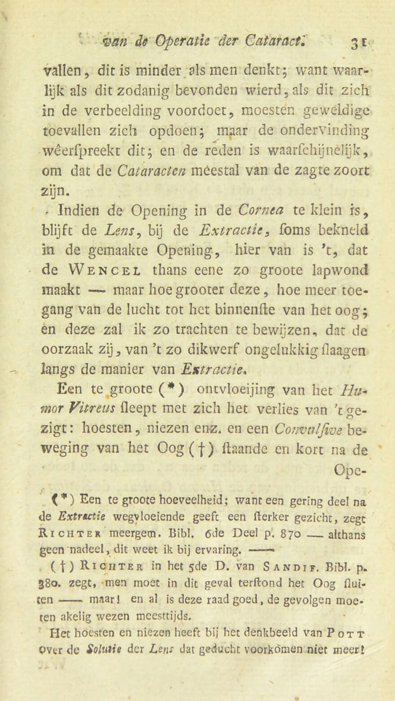 vallen, dit is minder;als men denkt; want waar- lijk als dit zodanig bevonden wierdjals dit zich in de verbeelding voordoet, moesten geweldige toevallen zich opdoen; maar de ondervinding wêerfpreekt dit; en de reden is waarfchijnêlijk, om dat de Cataracten meestal van de zagte zoort zijn. - Indien de Opening in de Cornea te klein rs, blijft de Lens^ bij de Extractie, foms bekneld in de gemaakte Opening, hier van is h, dat de Wencel thans eene zo groote lapwond maakt — maar hoe grooter deze, hoe meer toe- gang van de lucht tot het binnenfte van betoog; en deze zal ik zo trachten te bewijzen, dat de oorzaak zij, van ’t zo dikwerf ongelukkig flaagen langs de manier van Extractie, Een te ^groote (•) ontvloeijing van het Hu- mor Vitreus fleept met zich het verlies van k o^e- zigt: hoesten, niezen enz. en een Convulfive be- weging van het Oog(f) ftaande cn kort na de Ope- <’•') Een te groote hoeveelheid; wanteen gering deel na^ de Extrutie wegyloeiende geeft een flerker gezicht, zege Richter meergetn. Bibl. 6de Deel p‘. 870 —^ althans geen nadeel, dit weet ik bij ervaring. —— ( f ) Richter in het 5de D. van Sandif. Bibl. p. 380. zegt, men moet in dit geval terftond het Oog flui- ten maar! en al is deze raad goed, de gevolgen moe- ten akelig wezen meesttijds. Het hoesten en niezen heeft bij het denkbeeld van Pott Ovtr de Solutie der Lens dat geducht voorkomen niet meer!