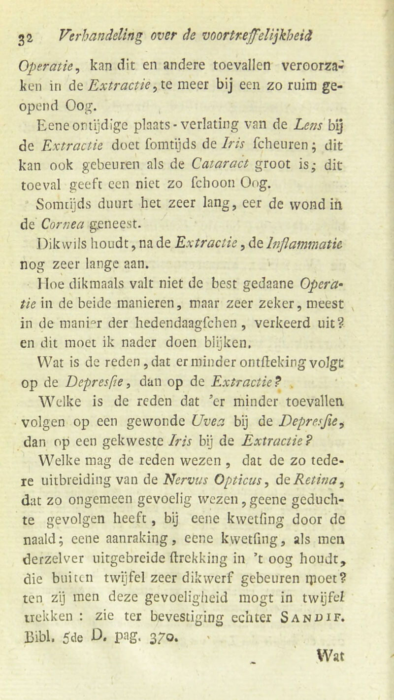 Operatie^ kan dit en andere toevallen veroorza- ken in de Extractiemeer bij een zo ruim ge- opend Oog. Eeneontijdige plaats* verlating van de hens bij de Extractie doet fomtijds de Iris fcheuren; dit kan ook gebeuren als de Cataract groot is; dit toeval geeft een niet zo fchoon Oog. Somtijds duurt het zeer lang, eer de wond in de Cornea geneest. Dik wils houdt, na de Extractie, de Inflammatie nog zeer lange aan. • Iloe dikmaals valt niet de best gedaane Opera- tie in de beide manieren, maar zeer zeker, meest , in de manier der hedendaagfchen, verkeerd uit? en dit moet ik nader doen blijken. Wat is de reden, dat er minder ontfleking volgt op de Depresfte^ dan op de Extractie^ . Welke is de reden dat ’er minder toevallen volgen op een gewonde Uvea bij de Depresfie^ dan op een gekweste Iris bij de Extractie? Welke mag de reden wezen , dat de zo tede- re uitbreiding van de Nervus Opticus, do. Retina, dat zo ongemeen gevoelig wezen, geene geduch- te gevolgen heeft, bij eene kwetfing door de naald; eene aanraking, eene kvvetfing, als men derzelver uitgebreide ftrekking in ’t oog houdt die buiten twijfel zeer dikwerf gebeuren ipoet ten zij men deze gevoeligheid mogt in twijfel trekken : zie ter bevestiging echter Sanuif. Bibl. 5de D. pag. 370. •tO N»