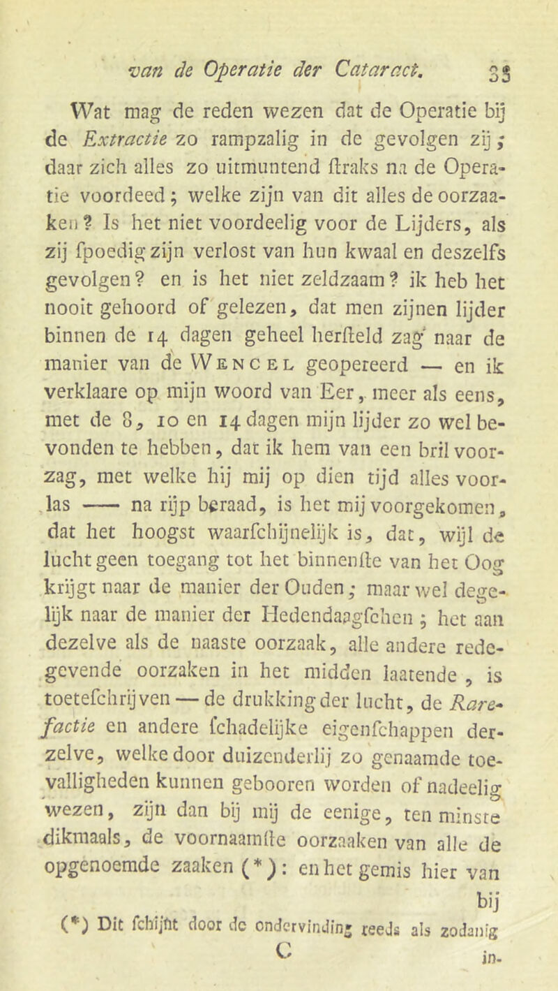 Wat mag de reden wezen dat de Operatie bij de Extractie zo rampzalig in de gevolgen zij; daar zich alles zo uitmuntend ftraks na de Opera- tie voordeed; welke zijn van dit alles de oorzaa- ken? Is het niet voordeelig voor de Lijders, als zij fpoedigzijn verlost van hun kwaal en deszelfs gevolgen ? en is het niet zeldzaam ? ik heb het nooit gehoord of gelezen, dat men zijnen lijder binnen de 14 dagen geheel herdeld zag naar de manier van de Wencel geopereerd — en ik verklaare op mijn woord van Eer, meer als eens, met de 8, 10 en 14 dagen mijn lijder zo wel be- vonden te hebben, dat ik hem van een bril voor- zag, met welke hij mij op dien tijd alles voor- jas —— na rijp beraad, is het mij voorgekomen, dat het hoogst waarfchijneiijk is, dat, wijl de lucht geen toegang tot het binnenlle van het Oog krijgt naar de manier der Ouden; maar wel dege- lyk naar de manier der Hedendaagfchen ; het aan dezelve als de naaste oorzaak, alle andere rede- gevende oorzaken in het midden laatende , is toetefchrijven-—de drukking der lucht, de Rare-^ factie en andere fchadelijke eigenfchappen der- zelve, welke door duizenderlij zo genaamde toe- valligheden kunnen gebooren worden of nadeelig wezen, zijn dan bij mij de eenige, ten minste dikmaals, de voornaamlle oorzaaken van alle de opgenoemde zaaken (*): en het gemis hier van bij (*) Dit fchijfit door dc ondervinJinj reeds als zodanig