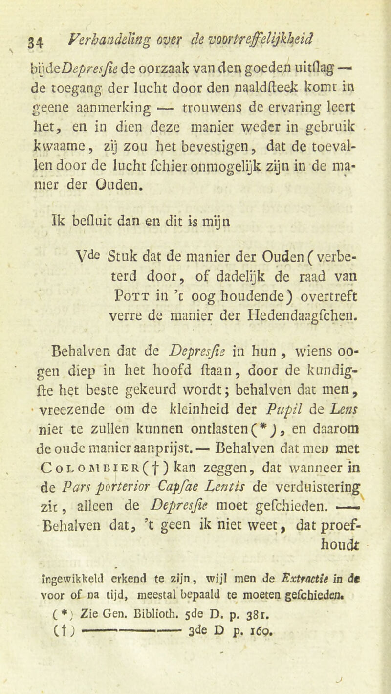 H]dQDepresfie de oorzaak van den goeden uitdag — de toegang der lucht door den naaldfteek komt in geene aanmerking — trouwens de ervaring leert her, en in dien deze manier weder in gebruik . kwaame, zij zou het bevestigen, dat de toeval- len door de lucht fchier ónmogelijk zijn in de ma- nier der Ouden. Ik befluit dan en dit is mijn Stuk dat de manier der Ouden ( verbe- terd door, of dadelijk de raad van PoTT in ’c oog houdende) overtreft verre de manier der Pledendaagfchen. I Behalven dat de Depresfis in hun, wiens oo- gen diep in het hoofd ftaan, door de kundig- fle het beste gekeurd wordt; behalven dat men, vreezende om de kleinheid der Pupil de Lens niet te zullen kunnen ontlasten(*), en daarom de oude manier aanprijst.— Behalven darmen met CoLO]MDiER(f ) kan zeggen, dat wanneer in de Pars porterior Capfae Lentis de verduistering zie, alleen de Depresjie moet gefchieden. — Behalven dat, ’t geen ik niet weet, dat proef- houdt ingewikkeld erkend te zijn, wij'l men de Extractie in de voor of na tijd, meestal bepaald te moeten gefchiederit (*; Zie Gen. Biblioth. 5de D. p. 381. Ct) 3<le D p. 160.