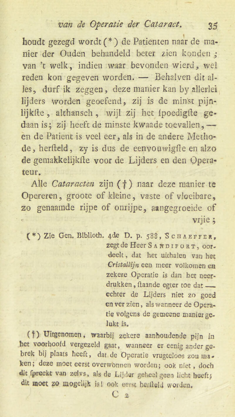 houdt gezegd wordt (*) de Patiënten naar de ma- nier der Ouden behandeld beter zien konden ; van ’t welk, indien waar bevonden wierd, wel reden kon gegeven worden. — Behalven dit al- les, durf ik zeggen, deze manier kan by allerlei lijders worden geoefend, zij is de minst pijn- lij kfte , althansch, wijl zij het Ipoedigfte ge- daan is; zij heeft de minste kwaade toevallen,— en de Patiënt is veel eer, als in de andere Metho- de, herfteld, zy is dus de eenvouwigfle en alzo de gemakkelijkfte voor de Lijders en den Opera- teur. Alle Cataracten zijn (f) naar deze manier te Opereren, groote of kleine, vaste of vloeibare, zo genaamde rijpe of onrijpe, aangegroeide of vrjie; () Zie Gen. Blblioth. 4cle D. p. 588, S c h a e f f e r , zegt de Heer Sawdifort, oor- deelt , dat het uithalen van het Cristallijn een meer volkomen ea zekere Operatie Is dan het neer- drukken , üaande egter toe dat echter de Lijders niet zo goed en ver zien, als wanneer de Opera- tie volgens de gemeene manier ge- lukt is. (t) Uitgenomen, waarbij zekere aanhoudende pijn in het voorhoofd vergezeld gaat, wanneer er eenig ander ge- brek bij plaats heeft, dat de Operatie vrugteloos zou ma - leen; deze moet eerst overwonnen worden; ook niet, doch dit fpreekt van zelvs, als de Lijder geheel geen licht beeft; dit moet zo mogeUjk is! ook eerst hetlleld woiden. c 2