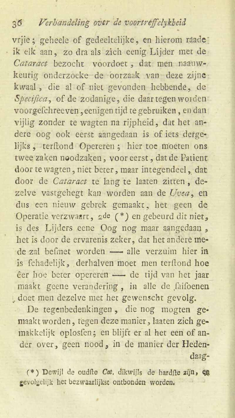 vrjie; geheele of gedeeltelijke, en hierom nlade; ik eik aan, zo dra als zich eenig Lijder met de Cataract bezocht voordoet, dat men naaiiw- keurig onderzoeke de oorzaak van deze zijne- kwaal, die al of niet gevonden hebbende, de Specifica^ of de zodanige, die daartegen worden voorgefchreeven ,eenigen tijd te gebruiken, en dan vijlig zonder te wagten na rijpheid, dat het an- dere oog ook eerst aangedaan is of iets derge- lijks , terhond Opereren; hier toe moeten ons twee zaken noodzaken, vooreerst, dat de Patiënt door te wagten, niet beter, maar integendeel, dat door de Cataract te lang te laaten zitten, de- zelve vasrgehegt kan worden aan de Uvea^ en dus een nieuw gebrek gemaakt, het geen de Operatie verzwaart, sde en gebeurd dit niet, is des Lijders eene Oog nog maar aangedaan , het is door de ervarenis zeker, dat het andere me- de zal befmet worden — alle verzuim hier in is fchadelijk, derhalven moet men terftond hoe eer hoe beter opereren — de tijd van het jaar maakt geene verandering , in alle de Lifoenen doet men dezelve met het gewenscht gevolg. De tegenbedenkingen , die nog mogten ge- maakt worden, tegen deze manier, laaten zich ge- inakkclijk oplosfen; en blijft er al het een of an- der over, geen nood, in de manier der Heden- daag- (♦) Dewijl de oudfte Cat. dikwijls de hardfte a/Jn, ^ gevoljjelijk het bezwaarlijkst ontbonden worden.
