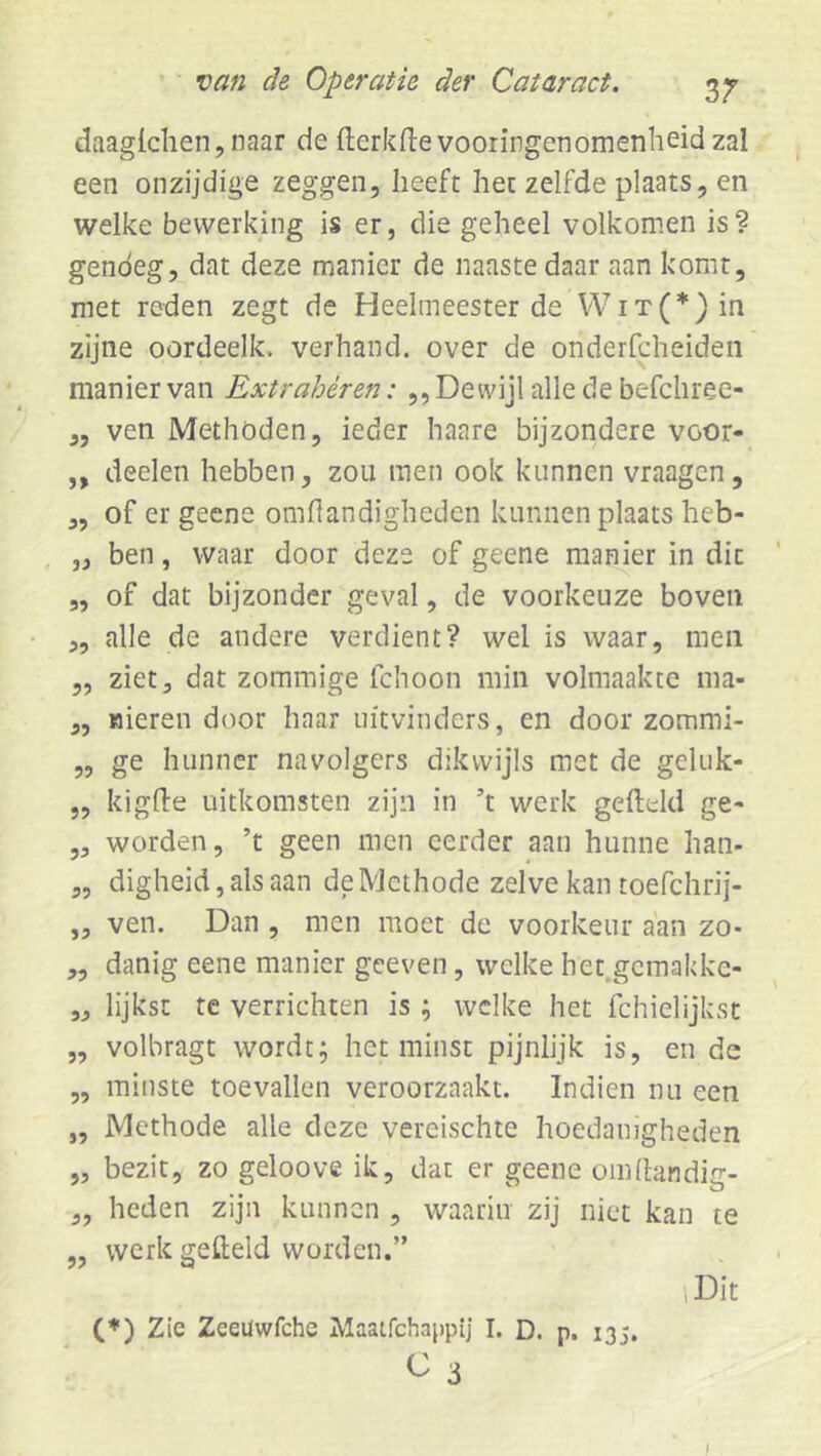 daagichen, naar de fterkfte vooringenomenheid zal een onzijdige zeggen, heeft het zelfde plaats, en welke bewerking is er, die geheel volkomen is? genoeg, dat deze manier de naaste daar aan komt, met reden zegt de Heelmeester de VViT(’^)in zijne oordeelk. verhand, over de onderfcheideii manier van Extrahéren: ,, Dewijl alle de befchree- ,, ven Methoden, ieder haare bijzondere voor- „ deelen hebben, zou men ook kunnen vraagen, 3, of er gecne omhandigheden kunnen plaats heb- ,3 ben, waar door deze of geene manier in dit 5, of dat bijzonder geval, de voorkeuze boven 3, alle de andere verdient? wel is waar, men „ ziet, dat zommige fchoon min volmaakte ma- 3, nieren door haar uitvinders, en door zommi- ,, ge hunner navolgers dikwijls met de geluk- „ kighe uitkomsten zijn in ’t werk gefteld ge- ,3 worden, ’t geen men eerder aan hunne han- „ digheid,alsaan de Methode zelve kantoefchrij- ,3 ven. Dan , men moet de voorkeur aan zo- 3, danig eene manier geeven, welke het.gemakke- ,3 lijkst te verrichten is ; welke het fchielijkst „ volbragt wordt; het minst pijnlijk is, en de ,, minste toevallen veroorzaakt. Indien nu een „ Methode alle deze vereischte hoedanigheden „ bezit, zo geloove ik, dar er geene omdandig- 3, heden zijn kunnen , waarin zij niet kan te „ werk gefteld worden.” iDit (*) Zie Zceüwfche Maatfehappij I. D. p. 135. C 3 J