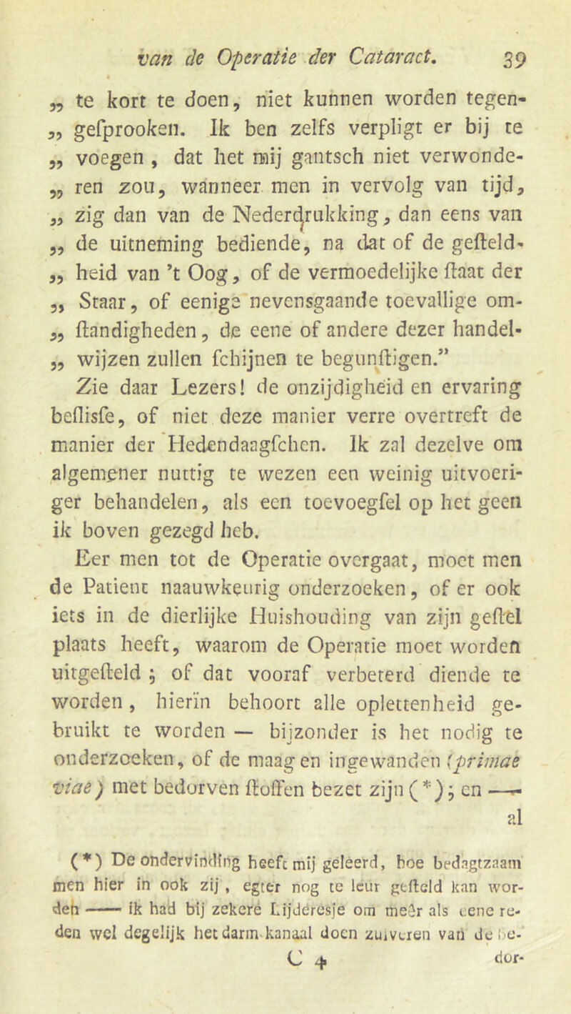 „ te kort te doen, niet kunnen worden tegen- 3, gefprooken. Ik ben zelfs verpligt er bij te „ voegen , dat het naij gantsch niet verwonde- „ ren zou, wanneer men in vervolg van tijd, 3, zig dan van de Nedercjrukking, dan eens van 5, de uitneming bediende, na dat of de gefield- „ heid van ’t Oog, of de vermoedelijke flaat der 5, Staar, of eenige nevensgaande toevallige om- 3, flandigheden, de eene of andere dezer handel- 5, wijzen zullen fchijnen te begunftigen.” Zie daar Lezers! de onzijdigheid en ervaring beflisfe, of niet deze manier verre overtreft de manier der Hedendaagfchcn. Ik zal dezelve om algemener nuttig te wezen een weinig uitvoeri- ger behandelen, als een toevoegfel op het geen ik boven gezegd heb. Eer men tot de Operatie overgaat, moet men de Patiënt naauwkenrig onderzoeken, of er ook iets in de dierlijke Huishouding van zijn geflel plaats heeft, waarom de Operatie moet worden uitgefleld ; of dat vooraf verbeterd diende te worden, hierin behoort alle oplettenheid ge- bruikt te worden —- bijzonder is het nodig te onderzoeken, of de maag en ingewanden {primae viae ) met bedorven floffen bezet zijn (’*'); en —p- al (*) De ondervinding heefcmii geleerd, hoe bedagtzaam men hier in ook zij, egter nog te leur gefield kan wor- deh '■ — ik had bij zekeré Lijdéresje om meSr als cene re- den wel degelijk het darm-kanaal doen zuivtren van de i.'O-
