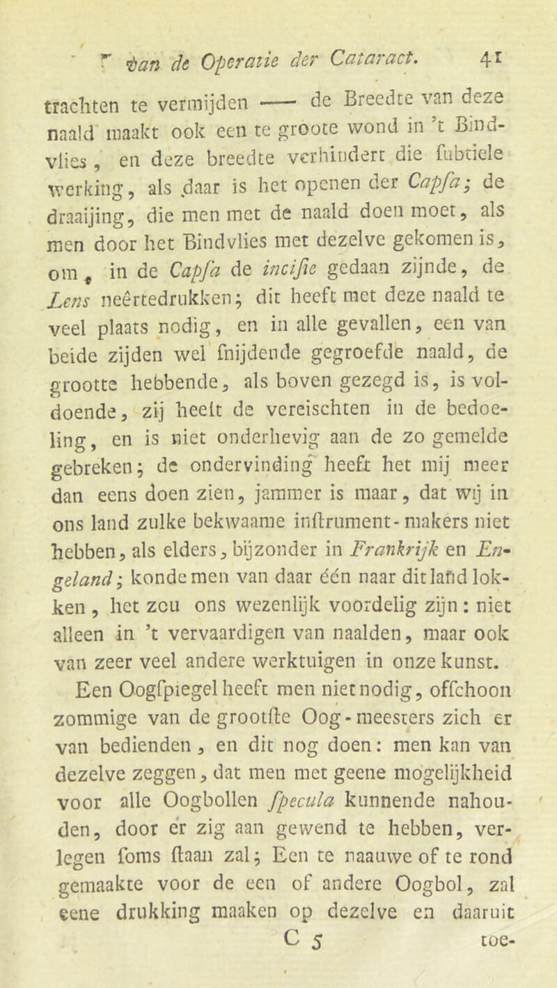 trachten te vermijden •— de Breedte van deze naald maakt ook een te groote wond in ’t Bmd- vlies , en deze breedte verhindert die fubtiele werking, als daar is het openen der Capfa-, de draaijing, die men met de naald doen moet, als men door het Bindvlies met dezelve gekomen is, ora^ in de Capfa de incifie gedaan zijnde, de Lens neêrtedrukken; dit heeft met deze naald te veel plaats nodig, en in alle gevallen, een van beide zijden wel fnijdende gegroefde naald, de grootte hebbende, als boven gezegd is, is vol- doende, zij heelt de vereischten in de bedoe- ling, en is niet onderhevig aan de zo gemelde gebreken; de ondervinding heeft het mij meer dan eens doen zien, jammer is maar, dat wij in ons land zulke bekwaame infl-niment-makers niet hebben, als elders, bijzonder in Frankrijk en £«- geland', kondemen van daar één naar ditlafidlok- ken , het zou ons wezenlijk voordelig zyn: niet alleen in ’t vervaardigen van naalden, maar ook van zeer veel andere werktuigen in onze kunst. Een OogCpiegel heeft men niet nodig, offehoon zommige van de grootflie Oog-meesters zich er van bedienden, en dit nog doen: men kan van dezelve zeggen, dat men met geene mogelijkheid voor alle Oogbollen fpecula kunnende nahou- den, door er zig aan gewend te hebben, ver- legen foms haan zal; Een te naauwe of te rond gemaakte voor de een of andere Oogbol, zal eene drukking maaken op dezelve en daaruit C 5 toe-