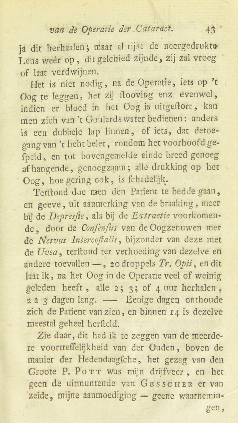 ja dit herhaalen; maar al rijst de neergedrukt» Lens weer op , ditgelcbied zijnde, zij zal vroeg of laat verdwijnen. Het is niet nodig, na de Operatie, iets op ’t Oog te leggen, het zij ftooving enz. evenwel, indien er bloed in het Oog is nitgellort, kan men zich van ’t Goulards water bedienen: anders is een dubbele lap linnen, of iets, dat detoe- gang van ’t licht belet, rondom het voorhoofd ge- fpeld, en tot bovengemelde einde breed genoeg afhangende, genoegzaam; alle drukking op het Oog, hoe gering ook, is fchadelijk. Terltond doe nïcn den Patiënt te bedde gaan, en geeve, uit aanmerking van de braaking, meer bij de Depresfie, als bij de Extractie voorkomen- de , door de Confenftis van de Oogzenuwen met de Nervus Intercoflalis^ bijzonder van deze met de Uvea, terllond ter verhoeding van dezelve en andere toevallen—, 20 droppels Tr. Opii, en dit laat ik, na het Oog in de Operatie veel of weinig geleden heeft , alle 2; 3; of 4 uur herhalen , :2 a 3 dagen lang, Benige dageij onthoude zich de Patiënt van zien, en binnen 14 is dezelve meestal geheel herfteld. Zie daar, dit had ik te zeggen van de meerde- re voortreffelijkheid van der Ouden, boven de manier der Hedendaagfche, het gezag van den Groote P. Pott was mijn drijfveer, en het geen de uitmuntende van Gessciier er van zeide, mijne aanmoediging — geene vvaarnerain-